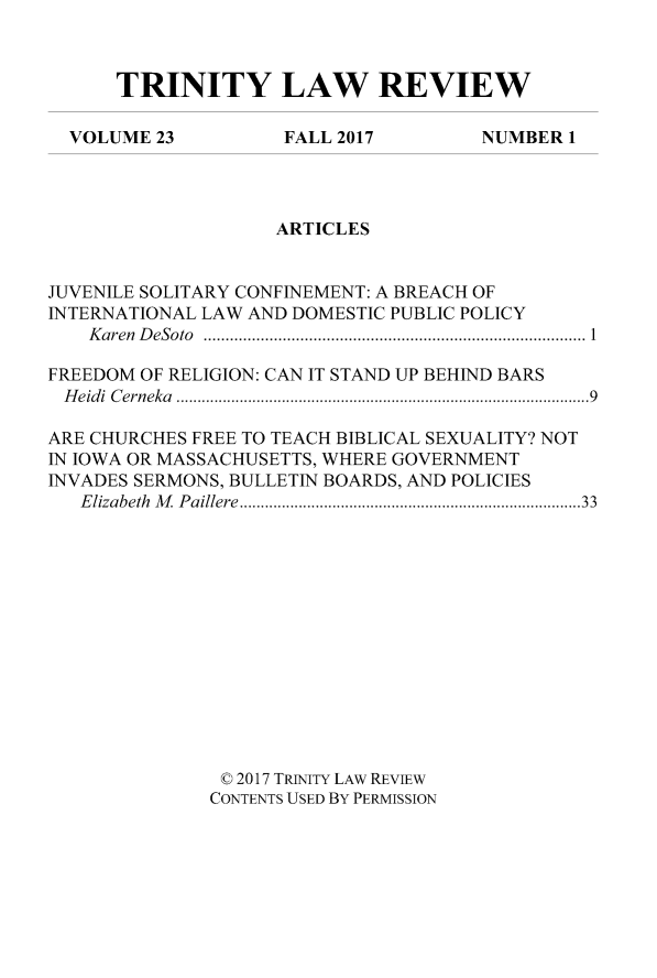 handle is hein.journals/trinlr23 and id is 1 raw text is: 



TRINITY LAW REVIEW


VOLUME  23


FALL 2017


NUMBER  1


                    ARTICLES


JUVENILE SOLITARY CONFINEMENT: A BREACH OF
INTERNATIONAL LAW AND DOMESTIC PUBLIC POLICY
    Karen DeSoto......................................1

FREEDOM OF RELIGION: CAN IT STAND UP BEHIND BARS
Heidi Cerneka                    ...............9........... ............9

ARE CHURCHES FREE TO TEACH BIBLICAL SEXUALITY? NOT
IN IOWA OR MASSACHUSETTS, WHERE GOVERNMENT
INVADES SERMONS, BULLETIN BOARDS, AND POLICIES
   Elizabeth M Paillere           .................................33














               © 2017 TRINITY LAW REVIEW
               CONTENTS USED BY PERMISSION


