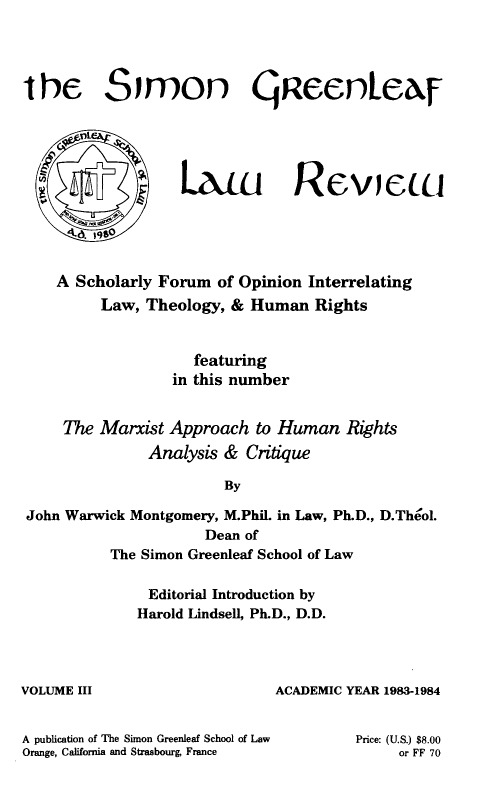 handle is hein.journals/trinlr3 and id is 1 raw text is: 




the Simon gaeentezr


Lxiu RCVICLLI


4.d 19


    A Scholarly Forum of Opinion Interrelating
         Law, Theology, & Human Rights


                    featuring
                 in this number


    The Marxist Approach to Human Rights
              Analysis & Critique

                       By

John Warwick Montgomery, M.Phil. in Law, Ph.D., D.Theol.
                     Dean of
          The Simon Greenleaf School of Law


VOLUME III


A publication of The Si
Orange, California and


  Editorial Introduction by
Harold Lindsell, Ph.D., D.D.




                 ACADEMIC YEAR 1983-1984


mon Greenleaf School of Law Price: (U.S.) $8.00
Strasbourg France              or FF 70


