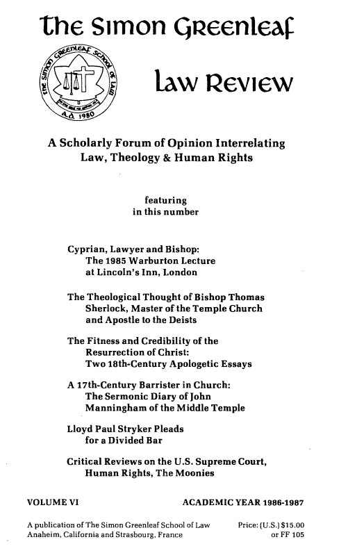 handle is hein.journals/trinlr6 and id is 1 raw text is: 

  the Simon Queenleaf




                       law Peview




    A Scholarly Forum of Opinion Interrelating
          Law, Theology & Human Rights



                     featuring
                   in this number


       Cyprian, Lawyer and Bishop:
           The 1985 Warburton Lecture
           at Lincoln's Inn, London

       The Theological Thought of Bishop Thomas
           Sherlock, Master of the Temple Church
           and Apostle to the Deists

       The Fitness and Credibility of the
           Resurrection of Christ:
           Two 18th-Century Apologetic Essays

       A 17th-Century Barrister in Church:
           The Sermonic Diary of John
           Manningham of the Middle Temple

       Lloyd Paul Stryker Pleads
           for a Divided Bar

       Critical Reviews on the U.S. Supreme Court,
           Human Rights, The Moonies

VOLUME VI                   ACADEMIC YEAR 1986-1987

A publication of The Simon Greenleaf School of Law  Price: (U.S.) $15.00
Anaheim, California and Strasbourg, France  or FF 105


