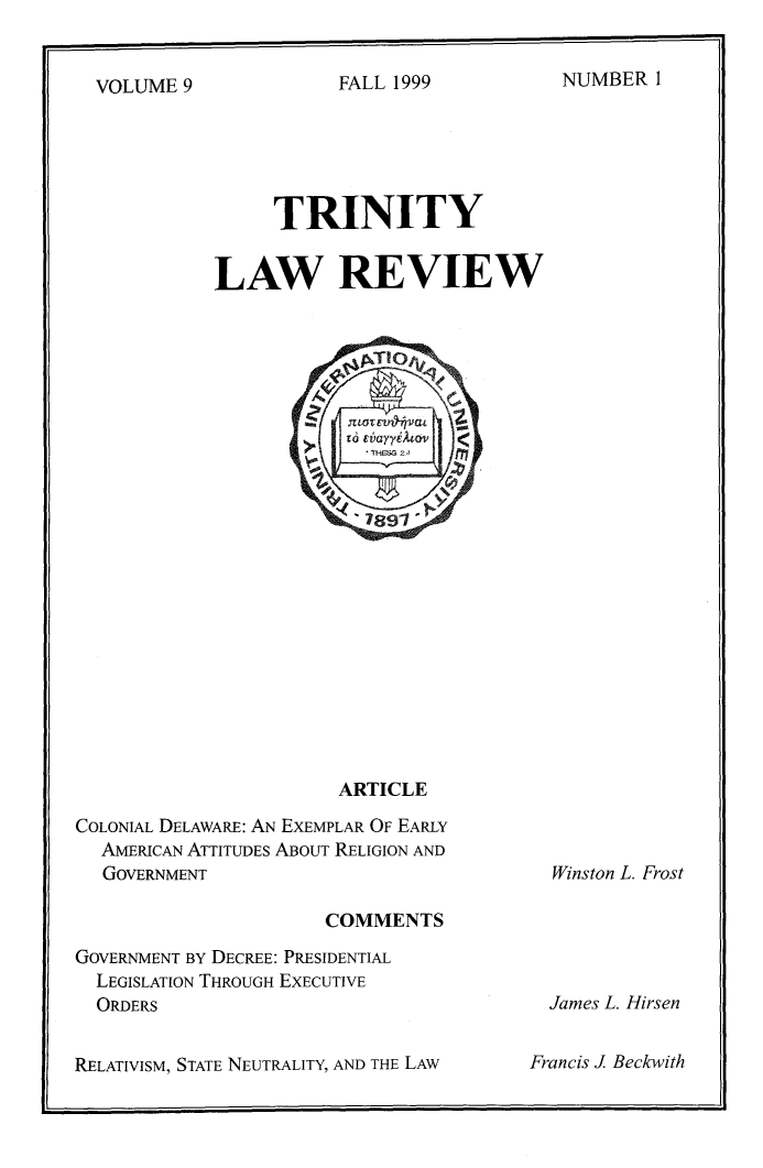 handle is hein.journals/trinlr9 and id is 1 raw text is: 


NUMBER 1


VOLUME 9


     TRINITY


LAW REVIEW


ARTICLE


COLONIAL DELAWARE: AN EXEMPLAR OF EARLY
  AMERICAN ATTITUDES ABOUT RELIGION AND
  GOVERNMENT

                      COMMENTS
GOVERNMENT BY DECREE: PRESIDENTIAL
  LEGISLATION THROUGH EXECUTIVE
  ORDERS


RELATIVISM, STATE NEUTRALITY, AND THE LAW


Winston L. Frost


  James L. Hirsen

Francis J Beckwith


FALL 1999


