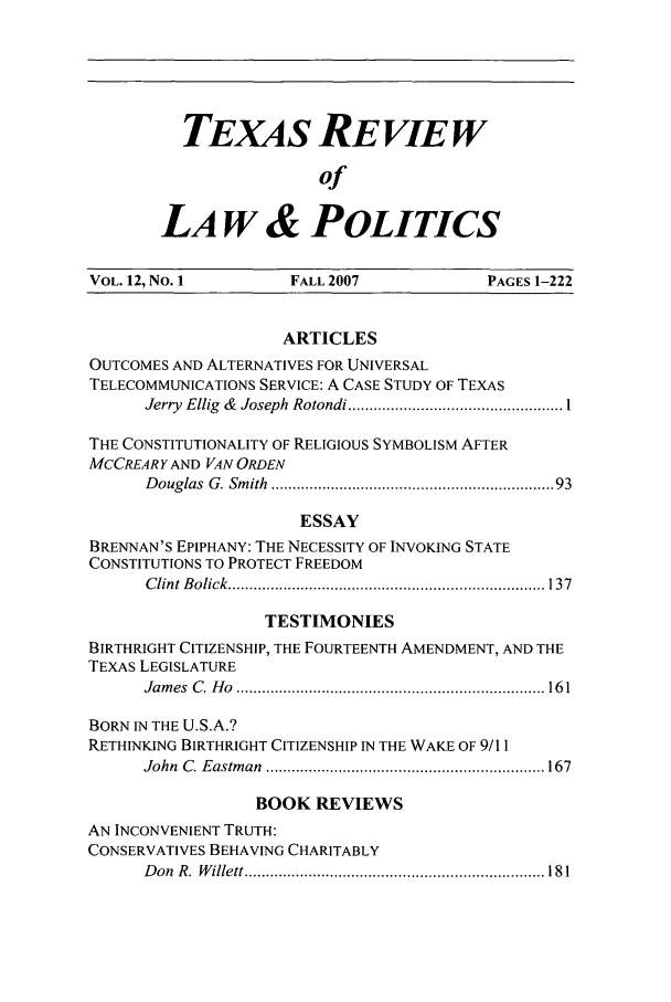 handle is hein.journals/trlp12 and id is 1 raw text is: TEXAS REVIEw
of
LA W & POLITICS

VOL. 12, No. 1         FALL 2007              PAGES 1-222
ARTICLES
OUTCOMES AND ALTERNATIVES FOR UNIVERSAL
TELECOMMUNICATIONS SERVICE: A CASE STUDY OF TEXAS
Jerry  Ellig  &  Joseph  Rotondi .................................................. 1
THE CONSTITUTIONALITY OF RELIGIOUS SYMBOLISM AFTER
MCCREARY AND VAN ORDEN
D ouglas  G. Sm ith  .............................................................  93
ESSAY
BRENNAN'S EPIPHANY: THE NECESSITY OF INVOKING STATE
CONSTITUTIONS TO PROTECT FREEDOM
C lint  B olick  .......................................................................... 137
TESTIMONIES
BIRTHRIGHT CITIZENSHIP, THE FOURTEENTH AMENDMENT, AND THE
TEXAS LEGISLATURE
Jam es  C . H o  ........................................................................ 16 1
BORN IN THE U.S.A.?
RETHINKING BIRTHRIGHT CITIZENSHIP IN THE WAKE OF 9/11
John  C . E astm an  ................................................................. 167
BOOK REVIEWS
AN INCONVENIENT TRUTH:
CONSERVATIVES BEHAVING CHARITABLY
D on  R .  W illett ...................................................................... 18 1


