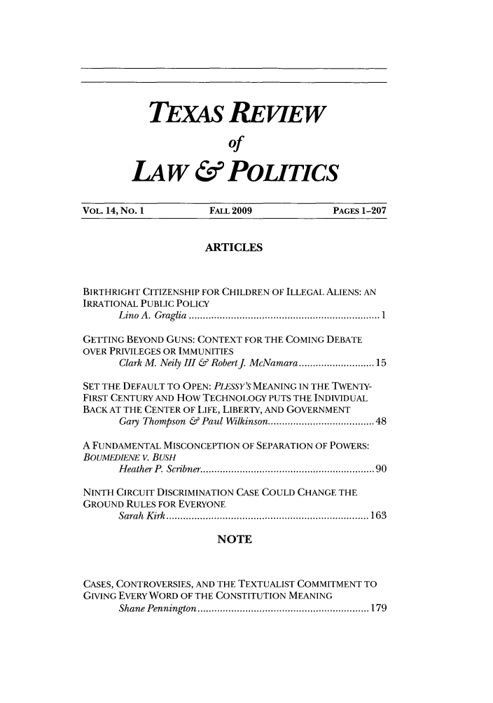 handle is hein.journals/trlp14 and id is 1 raw text is: TEXAS REVIEW
of
LAW & POLITICS

VOL. 14, No. I         FALL 2009              PAGES 1-207
ARTICLES
BIRTHRIGHT CITIZENSHIP FOR CHILDREN OF ILLEGAL ALIENS: AN
IRRATIONAL PUBLIC POLICY
L ino  A .  G raglia  .................................................................... 1
GETTING BEYOND GUNS: CONTEXT FOR THE COMING DEBATE
OVER PRIVILEGES OR IMMUNITIES
Clark M. Neily III & Robertj McNamara ....................... 15
SET THE DEFAULT TO OPEN: PLESSY'S MEANING IN THE TWENTY-
FIRST CENTURY AND How TECHNOLOGY PUTS THE INDIVIDUAL
BACK AT THE CENTER OF LIFE, LIBERTY, AND GOVERNMENT
Gary Thompson & Paul Wilkinson ................................. 48
A FUNDAMENTAL MISCONCEPTION OF SEPARATION OF POWERS:
BOUMEDIENE v. BUSH
H eather P. Scribner .........................................................  90
NINTH CIRCUIT DISCRIMINATION CASE COULD CHANGE THE
GROUND RULES FOR EVERYONE
Sarah  K irk  ........................................................................ 163
NOTE
CASES, CONTROVERSIES, AND THE TEXTUALIST COMMITMENT TO
GIVING EVERY WORD OF THE CONSTITUTION MEANING
Shane Pennington  ............................................................. 179



