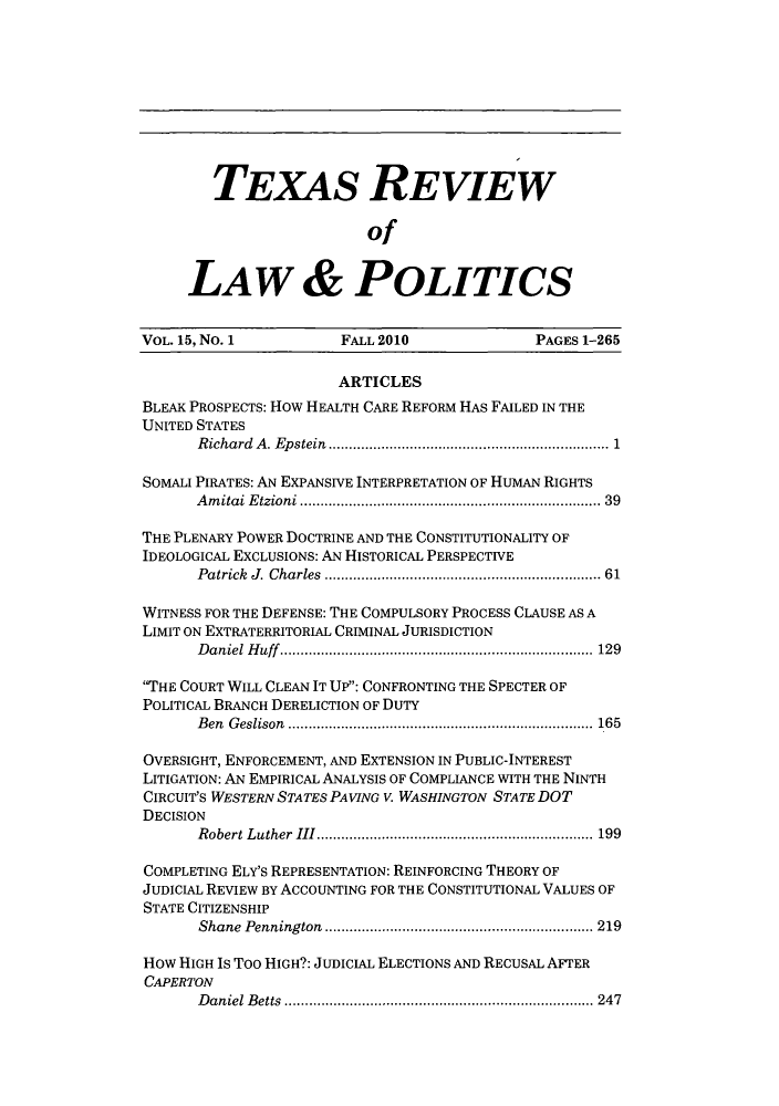 handle is hein.journals/trlp15 and id is 1 raw text is: TEXAS REVIEW
of
LAW & POLITICS
VOL. 15, No. 1         FALL 2010              PAGES 1-265
ARTICLES
BLEAK PROSPECTS: How HEALTH CARE REFORM HAS FAILED IN THE
UNITED STATES
Richard A. Epstein.................................. 1
SOMALI PIRATES: AN EXPANSIVE INTERPRETATION OF HUMAN RIGHTS
Amitai Etzioni                 ................................... 39
THE PLENARY POWER DOCTRINE AND THE CONSTITUTIONALITY OF
IDEOLOGICAL EXCLUSIONS: AN HISTORICAL PERSPECTIVE
Patrick J. Charles  ........................... ..... 61
WITNESS FOR THE DEFENSE: THE COMPULSORY PROCESS CLAUSE AS A
LIMIT ON EXTRATERRITORIAL CRIMINAL JURISDICTION
Daniel Huff.................................... 129
'THE COURT WILL CLEAN IT UP: CONFRONTING THE SPECTER OF
POLITICAL BRANCH DERELICTION OF DUTY
Ben Geslison   ......................... ....... ......... 165
OVERSIGHT, ENFORCEMENT, AND EXTENSION IN PUBLIC-INTEREST
LITIGATION: AN EMPIRICAL ANALYSIS OF COMPLIANCE WITH THE NINTH
CIRCUIT'S WESTERN STATES PAVING V. WASHINGTON STATE DOT
DECISION
Robert Luther III........................... 199
COMPLETING ELY'S REPRESENTATION: REINFORCING THEORY OF
JUDICIAL REVIEW BY ACCOUNTING FOR THE CONSTITUTIONAL VALUES OF
STATE CITIZENSHIP
Shane Pennington  ............................... 219
How HIGH IS TOO HIGH?: JUDICIAL ELECTIONS AND RECUSAL APER
CAPERTON
Daniel Betts   .................................... 247


