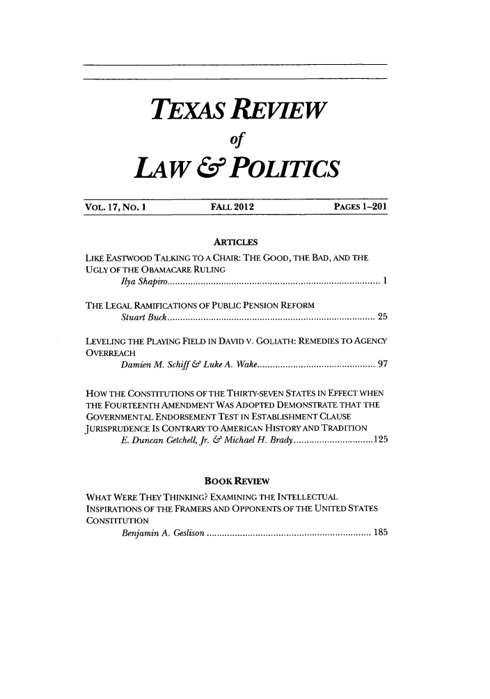 handle is hein.journals/trlp17 and id is 1 raw text is: TEXAS REViEW
of
LAw & POLITICS

VOL. 17, No. I            FALL 2012                PAGES 1-201
ARTICLES
LIKE EASTWOOD TALKING TO A CHAIR: THE GOOD, THE BAD, AND THE
UGLY OF THE OBAMACARE RULING
Ilya  Shap iro ................................................................................... 1
THE LEGAL RAMIFICATIONS OF PUBLIC PENSION REFORM
Stuart B uck  .............................................................................  25
LEVELING THE PLAYING FIELD IN DAVID V. GOLIATH: REMEDIES TO AGENCY
OVERREACH
Damien M. Schiff &  Luke A. Wake ........................................... 97
HOW THE CONSTITUTIONS OF THE THIRTY-SEVEN STATES IN EFFECT WHEN
THE FOURTEENTH AMENDMENT WAS ADOPTED DEMONSTRATE THAT THE
GOVERNMENTAL ENDORSEMENT TEST IN ESTABLISHMENT CLAUSE
JURISPRUDENCE IS CONTRARY TO AMERICAN HISTORY AND TRADITION
E. Duncan  Getchell, Jr. &  Michael H. Brady ............................... 125
BoOK REVIEW
WHAT WERE THEY THINKING? EXAMINING THE INTELLECTUAL
INSPIRATIONS OF THE FRAMERS AND OPPONENTS OF THE UNITED STATES
CONSTITUTION
Benjamin  A. Geslison  ............................................................. 185


