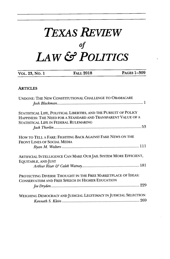 handle is hein.journals/trlp23 and id is 1 raw text is: 






    TEXAS REVIEW

                   of


LAW & POLITICS


VOL. 23, No. I          FALL 2018            PAGES1-309


ARTICLES

UNDONE: THE NEW CONSTITUTIONAL CHALLENGE TO OBAMACARE
      Josh B lackm an  .................................................................................  1

STATISTICAL LIFE, POLITICAL LIBERTIES, AND THE PURSUIT OF POLICY
HAPPINESS: THE NEED FOR A STANDARD AND TRANSPARENT VALUE OF A
STATISTICAL LIFE IN FEDERAL RULEMAKING
      Jack T horlin  .................................................................................. 53

HOW TO TELL A FAKE: FIGHTING BACK AGAINST FAKE NEWS ON THE
FRONT LINES OF SOCIAL MEDIA
       Ryan M .  W alters ......................................................................... 111

ARTIFICIAL INTELLIGENCE CAN MAKE OURJAIL SYSTEM MORE EFFICIENT,
EQUITABLE, AND JUST
       Arthur Rizer &   Caleb  Watney ...................................................... 181

PROTECTING DIVERSE THOUGHT IN THE FREE MARKETPLACE OF IDEAS:
CONSERVATISM AND FREE SPEECH IN HIGHER EDUCATION
       Joe  D ryden  ................................................................................... 229

WEIGHING DEMOCRACY ANDJUDICIAL LEGITIMACY INJUDICIAL SELECTION
       K enneth  S. K lein  ......................................................................... 269


