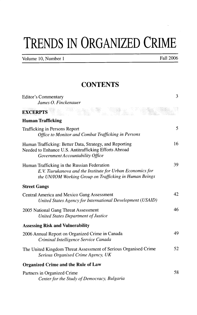 handle is hein.journals/trndorgc10 and id is 1 raw text is: TRENDS IN ORGANIZED CRIME
Volume 10, Number 1                                          Fall 2006
CONTENTS
Editor's Commentary                                                  3
James O. Finckenauer
EXCERPTS
Human Trafficking
Trafficking in Persons Report                                        5
Office to Monitor and Combat Trafficking in Persons
Human Trafficking: Better Data, Strategy, and Reporting             16
Needed to Enhance U.S. Antitrafficking Efforts Abroad
Government Accountability Office
Human Trafficking in the Russian Federation                        39
E. V Tiurukanova and the Institute for Urban Economics for
the UN/IOM Working Group on Trafficking in Human Beings
Street Gangs
Central America and Mexico Gang Assessment                         42
United States A gency for International Development (USAID)
2005 National Gang Threat Assessment                               46
United States Department of Justice
Assessing Risk and Vulnerability
2006 Annual Report on Organized Crime in Canada                    49
Criminal Intelligence Service Canada
The United Kingdom Threat Assessment of Serious Organised Crime    52
Serious Organised Crime Agency, UK
Organized Crime and the Rule of Law
Partners in Organized Crime                                        58
Center for the Study of Democracy, Bulgaria


