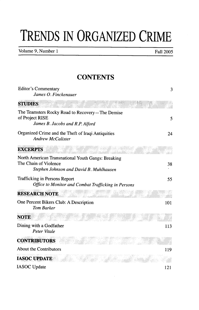 handle is hein.journals/trndorgc9 and id is 1 raw text is: TRENDS IN ORGANIZED CRIME
Volume 9, Number 1                                             Fall 2005
CONTENTS
Editor's Commentary                                                    3
James O. Finckenauer
STUDIES
The Teamsters Rocky Road to Recovery -The Demise
of Project RISE                                                        5
James B. Jacobs and R.P. Alford
Organized Crime and the Theft of Iraqi Antiquities                    24
Andrew McCalister
EXCERPTS
North American Transnational Youth Gangs: Breaking
The Chain of Violence                                                 38
Stephen Johnson and David B. Muhlhausen
Trafficking in Persons Report                                         55
Office to Monitor and Combat Trafficking in Persons
RESEARCH NOTE
One Percent Bikers Club: A Description                               101
Tom Barker
NOTE
Dining with a Godfather                                              113
Peter Vitale
CONTRIBUTORS
About the Contributors                                               119
IASOC UPDATE

IASOC Update

121


