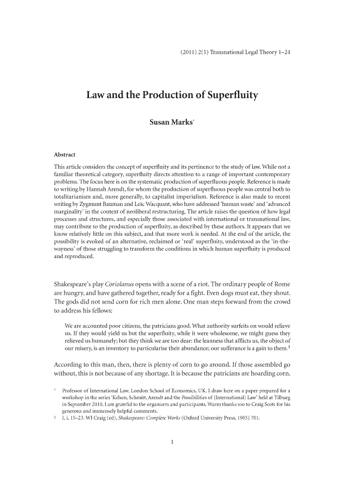 handle is hein.journals/trnsletho2 and id is 1 raw text is: (2011) 2(1) Transnational Legal Theory 1-24

Law and the Production of Superfluity
Susan Marks*
Abstract
This article considers the concept of superfluity and its pertinence to the study of law. W hile not a
familiar theoretical category, superfluity directs attention to a range of important contemporary
problems. The focus here is on the systematic production of superfluous people. Reference is made
to writing by Hannah Arendt, for whom the production of superfluous people was central both to
totalitarianism and, more generally, to capitalist imperialism. Reference is also made to recent
writing by Zygmunt Bauman and Loic WA acquant, who have addressed 'human waste' and 'advanced
marginality' in the context of neoliberal restructuring. The article raises the question of how legal
processes and structures, and especially those associated with international or transnational law,
may contribute to the production of superfluity, as described by these authors. It appears that we
know relatively little on this subject, and that more work is needed. At the end of the article, the
possibility is evoked of an alternative, reclaimed or 'real' superfluity, understood as the 'in-the-
wayness' of those struggling to transform the conditions in which human superfluity is produced
and reproduced.
Shakespeare's play Coriolanus opens with a scene of a riot. The ordinary people of Rome
are hungry, and have gathered together, ready for a fight. Even dogs must eat, they shout.
The gods did not send corn for rich men alone. One man steps forward from the crowd
to address his fellows:
We are accounted poor citizens, the patricians good. What authority surfeits on would relieve
us. If they would yield us but the superfluity, while it were wholesome, we might guess they
relieved us humanely; but they think we are too dear: the leanness that afflicts us, the object of
our misery, is an inventory to particularise their abundance; our sufferance is a gain to them.'
According to this man, then, there is plenty of corn to go around. If those assembled go
without, this is not because of any shortage. It is because the patricians are hoarding corn.
Professor of International Law, London School of Economics, UK. I draw here on a paper prepared for a
workshop in the series 'Kelsen, Schmitt, Arendt and the Possibilities of (International) Law' held at Tilburg
in September 2010. 1 am grateful to the organisers and participants. Warm thanks too to Craig Scott for his
generous and immensely helpful comments.
1, i, 15-23. WJ Craig (ed), Shakespeare: Complete Works (Oxford University Press, 1905) 701.


