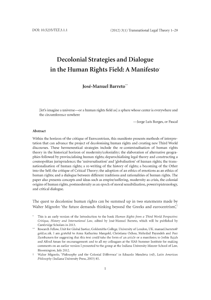 handle is hein.journals/trnsletho3 and id is 1 raw text is: (2012) 3(1) Transnational Legal Theory 1-29

Decolonial Strategies and Dialogue
in the Human Rights Field: A Manifesto
Jos6-Manuel Barreto
[let's imagine a universe-or a human rights field as] a sphere whose center is everywhere and
the circumference nowhere
-Jorge Luis Borges, or Pascal
Abstract
Within the horizon of the critique of Eurocentrism, this manifesto presents methods of interpre-
tation that can advance the project of decolonising human rights and creating new Third World
discourses. These hermeneutical strategies include the re-contextualisation of human rights
theory in the historical horizon of modernity/coloniality; the elaboration of alternative geogra-
phies followed by provincialising human rights; deparochialising legal theory and constructing a
cosmopolitan jurisprudence; the 'universalisation' and 'globalisation' of human rights; the trans-
nationalisation of human rights; a re-writing of the history of rights; a becoming of the Other
into the Self; the critique of Critical Theory; the adoption of an ethics of emotions as an ethics of
human rights; and a dialogue between different traditions and rationalities of human rights. The
paper also presents concepts and ideas such as empire/suffering, modernity as crisis, the colonial
origins of human rights, postmodernity as an epoch of moral sensibilisation, power/epistemology,
and critical dialogue.
The quest to decolonise human rights can be summed up in two statements made by
Walter Mignolo: 'the future demands thinking beyond the Greeks and eurocentrism',
This is an early version of the Introduction to the book Human Rights from a Third World Perspective:
Critique, History and International Law, edited by Jos6-Manuel Barreto, which will be published by
Cambridge Scholars in 2013.
Research Fellow, Unit for Global Justice, Goldsmiths College, University of London, UK. manuel.barreto@
gold.ac.uk. I am grateful to Anna Katharina MIangold, Christiana Ochoa, Mehrdad Payandeh and Peer
Zumbansen for suggesting that this text could take the form of an article or a manifesto; to Jothie Rajah
and Alfred Aman for encouragement; and to all my colleagues at the SIAS Summer Institute for making
comments on an earlier version I presented to the group at the Indiana University Maurer School of Law,
Bloomington, July 2012.
I Walter Mignolo, 'Philosophy and the Colonial Difference' in Eduardo Mendieta (ed), Latin American
Philosophy (Indiana University Press, 2003) 85.

DOI: 10.5235/TLT.3.1.1


