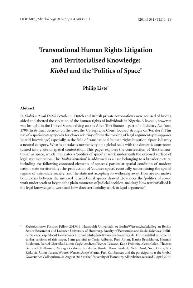 handle is hein.journals/trnsletho5 and id is 1 raw text is: 



DOI: http://dx.doi.org/10.5235/20414005.5.1.1


           Transnational Human Rights Litigation

                   and Territorialised Knowledge:

                   Kiobel and the'Politics of Space'



                                     Philip Liste*




Abstract

In Kiobel v Royal Dutch Petroleum, Dutch and British private corporations were accused of having
aided and abetted the violation of the human rights of individuals in Nigeria. A lawsuit, however,
was brought in the United States, relying on the Alien Tort Statute-part of a Judiciary Act from
1789. In its final decision on the case, the US Supreme Court focused strongly on'territory'. This
use of a spatial category calls for closer scrutiny of how the making of legal arguments presupposes
'spatial knowledge, especially in the field of transnational human rights litigation. Space is hardly
a neutral category. What is at stake is normativity on a global scale with the domestic courtroom
turned into a site of spatial contestation. This paper explores the construction of 'the transna-
tional' as space, which implicates a 'politics of space' at work underneath the exposed surface of
legal argumentation. The 'Kiobel situation' is addressed as a case belonging to a broader picture,
including the following contested elements of space: a particular spatial condition of modern
nation-state territoriality; the production of 'counter- space, eventually undermining the spatial
regime of inter-state society; and the state not accepting its withering away. How are normative
boundaries between the involved jurisdictional spaces drawn? How does the 'politics of space'
work underneath or beyond the plain moments of judicial decision- making? How territorialised is
the legal knowledge at work and how does territoriality work in legal arguments?









   Rechtskulturen Postdoc Fellow 2013/14, Humboldt Universitit zu Berlin/Wissenschaftskolleg zu Berlin;
   Senior Researcher and Lecturer, University of Hamburg, Faculty of Economics and Social Sciences (Politi-
   cal Science, esp Global Governance). Email: philip.liste@wiso.uni-hamburg.de. For insightful critique on
   earlier versions of this paper, I am grateful to Tanja Aalberts, Fred Aman, Hauke Brunkhorst, Hannah
   Buxbaum, Daniel Chernilo, Lauren Coyle, Andreas Fischer- Lescano, Katja Freistein, Alexis Galan, Thomas
   Gammeltoft-Hansen, Morag Goodwin, Friederike Kuntz, Hans Lindahl, Nick Onuf, Sven Opitz, Nik
   Rajkovic, Umut Turem, Wouter Werner, Antje Wiener, Peer Zumbansen and the participants at the Global
   Governance Colloquium, 21 August 2013 at the University of Hamburg. All websites accessed 2 April 2014.


(2014) 5(1) TLT 1-19


