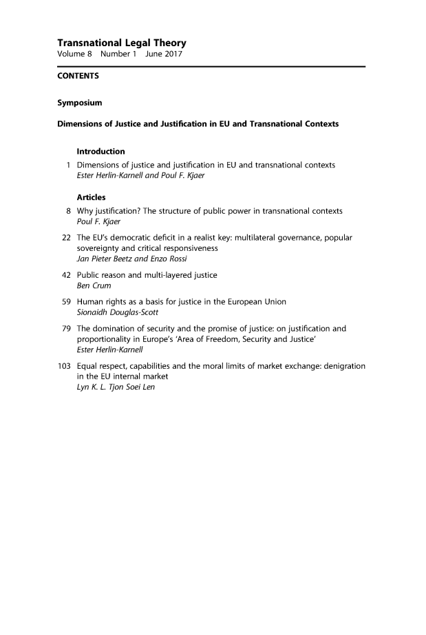 handle is hein.journals/trnsletho8 and id is 1 raw text is: 


Transnational Legal Theory
Volume  8  Number   1  June 2017

CONTENTS


Symposium

Dimensions  of Justice and Justification in EU and Transnational Contexts


     Introduction
   1 Dimensions  of justice and justification in EU and transnational contexts
     Ester Herlin-Karnell and Poul F. Kjaer

     Articles
  8  Why  justification? The structure of public power in transnational contexts
     Poul F. Kjaer
 22  The EU's democratic deficit in a realist key: multilateral governance, popular
     sovereignty and critical responsiveness
     Jan Pieter Beetz and Enzo Rossi

 42  Public reason and multi-layered justice
     Ben Crum
 59  Human   rights as a basis for justice in the European Union
     Sionaidh Douglas-Scott

 79  The domination  of security and the promise of justice: on justification and
     proportionality in Europe's 'Area of Freedom, Security and Justice'
     Ester Herlin-Karnell

103  Equal respect, capabilities and the moral limits of market exchange: denigration
     in the EU internal market
     Lyn K. L. Tjon Soei Len


