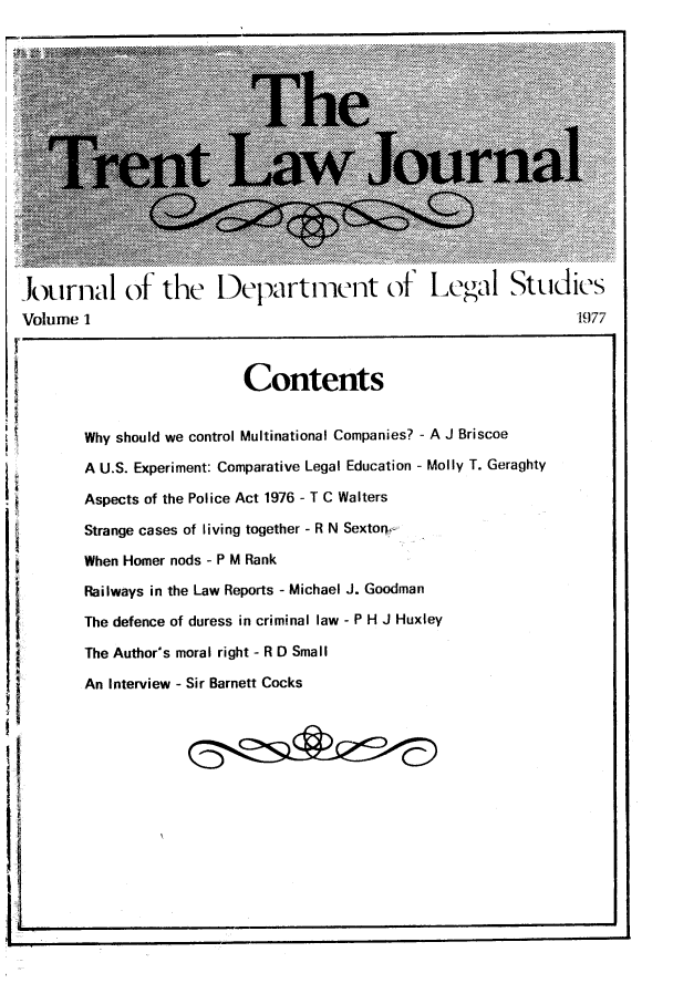 handle is hein.journals/trntlj1 and id is 1 raw text is: Jxrnal of the Departnent of Legal Studies
Volume 1                                  1977

Contents
Why should we control Multinational Companies? - A J Briscoe
A U.S. Experiment: Comparative Legal Education - Molly T. Geraghty
Aspects of the Police Act 1976 - T C Walters
Strange cases of living together - R N Sexton,-
When Homer nods - P M Rank
Railways in the Law Reports - Michael J. Goodman
The defence of duress in criminal law - P H J Huxley
The Author's moral right - R D Small
An Interview - Sir Barnett Cocks

I LI


