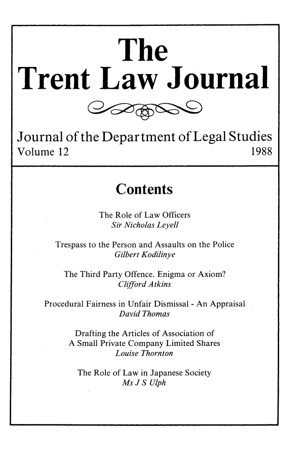 handle is hein.journals/trntlj12 and id is 1 raw text is: The
Trent Law Journal
Journal of the Department of Legal Studies
Volume 12                                           1988
Contents
The Role of Law Officers
Sir Nicholas Leyell
Trespass to the Person and Assaults on the Police
Gilbert Kodilinye
The Third Party Offence. Enigma or Axiom?
Clifford A tkins
Procedural Fairness in Unfair Dismissal - An Appraisal
David Thomas
Drafting the Articles of Association of
A Small Private Company Limited Shares
Louise Thornton
The Role of Law in Japanese Society
Ms J S Ulph


