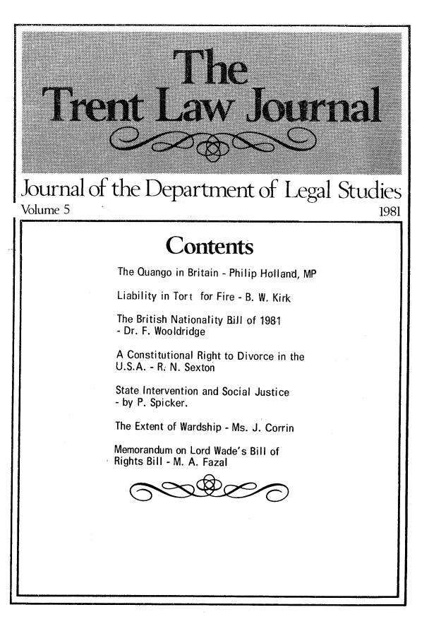 handle is hein.journals/trntlj5 and id is 1 raw text is: Journal of the Department of Legal Studies
Volume 5                                 1981

Contents
The Ouango in Britain - Philip Holland, MP
Liability in Tort for Fire - B. W. Kirk
The British Nationality BiJI of 1,981
- Dr. F. Wooldridge
A Constitutional Right to Divorce in the
U.S.A. - R. N. Sexton
State Intervention and Social Justice
- by P. Spicker.
The Extent of Wardship - Ms. J. Corrin
Memorandum on Lord Wade's Bill of
Rights Bill - M. A. Fazal

I


