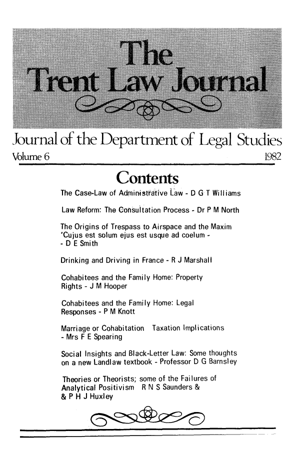 handle is hein.journals/trntlj6 and id is 1 raw text is: Journal of the Department of Legal Studies
Volume 6                                                      1982
Contents
The Case-Law of Administeative La aw - D G T Will iams
Law Reform: The Consultation Process - Dr P M North
The Origins of Trespass to Airspace and the Maxim
'Cujus est solum ejus est usque ad coelum -
- D E Smith
Drinking and Driving in France - R J Marshall
Cohabitees and the Family Home: Property
Rights - J M Hooper
Cohabitees and the Family Home: Legal
Responses - P M Knott
Marriage or Cohabitation Taxation Implications
- Mrs F E Spearing
Social Insights and Black-Letter Law: Some thoughts
on a new Landlaw textbook - Professor D G Barnsley
Theories or Theorists; some of the Failures of
Analytical Positivism R N S Saunders &
& P H J Huxley


