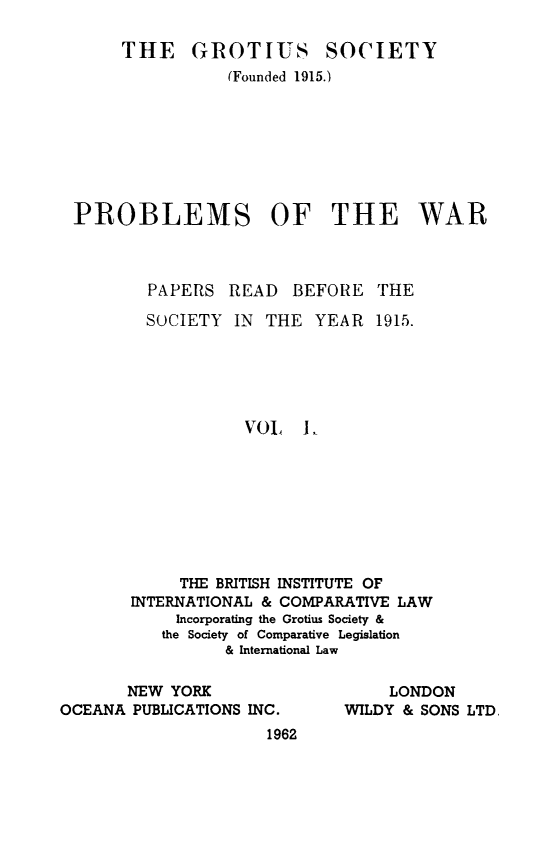 handle is hein.journals/trygs1 and id is 1 raw text is: THE GROTIUS

SOCIETY

(Founded 1915.)
PROBLEMS OF THE WAR
PAPERS READ      BEFORE THE
SOCIETY IN THE YEAR 1915.
VOL L,
THE BRITISH INSTITUTE OF
INTERNATIONAL & COMPARATIVE LAW
Incorporating the Grotius Society &
the Society of Comparative Legislation
& International Law

NEW YORK
OCEANA PUBLICATIONS INC.
1962

LONDON
WILDY & SONS LTD,



