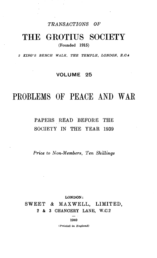 handle is hein.journals/trygs25 and id is 1 raw text is: TRANSACTIONS OF

THE GROTIUS SOCIETY
(Founded 1915)
2 KING'S BENCH WALK, THE TEMPLE, LONDON, E.C.4
VOLUME 25
PROBLEMS OF PEACE AND WAR
PAPERS READ BEFORE THE
SOCIETY IN THE YEAR 1939
Price to Non-Members, Ten Shillings
LONDON:

SWEET &

MAXWELL,

LIMITED,

2 & 3 CHANCERY LANE, W.C.2
1940
(Printed in England)


