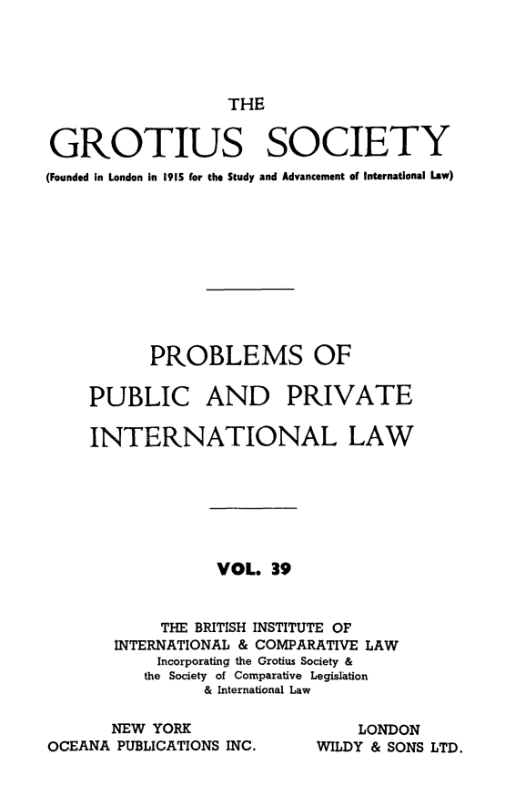 handle is hein.journals/trygs39 and id is 1 raw text is: THE

GROTIUS SOCIETY
(Founded in London in 1915 for the Study and Advancement of International Law)
PROBLEMS OF
PUBLIC AND PRIVATE
INTERNATIONAL LAW
VOL. 39
THE BRITISH INSTITUTE OF
INTERNATIONAL & COMPARATIVE LAW
Incorporating the Grotius Society &
the Society of Comparative Legislation
& International Law

NEW YORK
OCEANA PUBLICATIONS INC.

LONDON
WILDY & SONS LTD.


