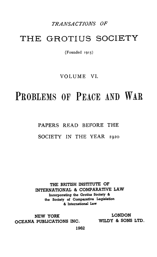 handle is hein.journals/trygs6 and id is 1 raw text is: TRAzVSA CTIOAIS OF

GROTIUS

SOCIETY

(Founded 1915)
VOLUME VI.
PROBLEMS OF PEACE AND WAR
PAPERS READ BEFORE THE
SOCIETY IN THE YEAR r92o
THE BRITISH INSTITUTE OF
INTERNATIONAL & COMPARATIVE LAW
Incorporating the Grotius Society &
the Society of Comparative Legislation
& International Law

NEW YORK
OCEANA PUBLICATIONS INC.
1962

LONDON
WILDY & SONS LTD.

THE


