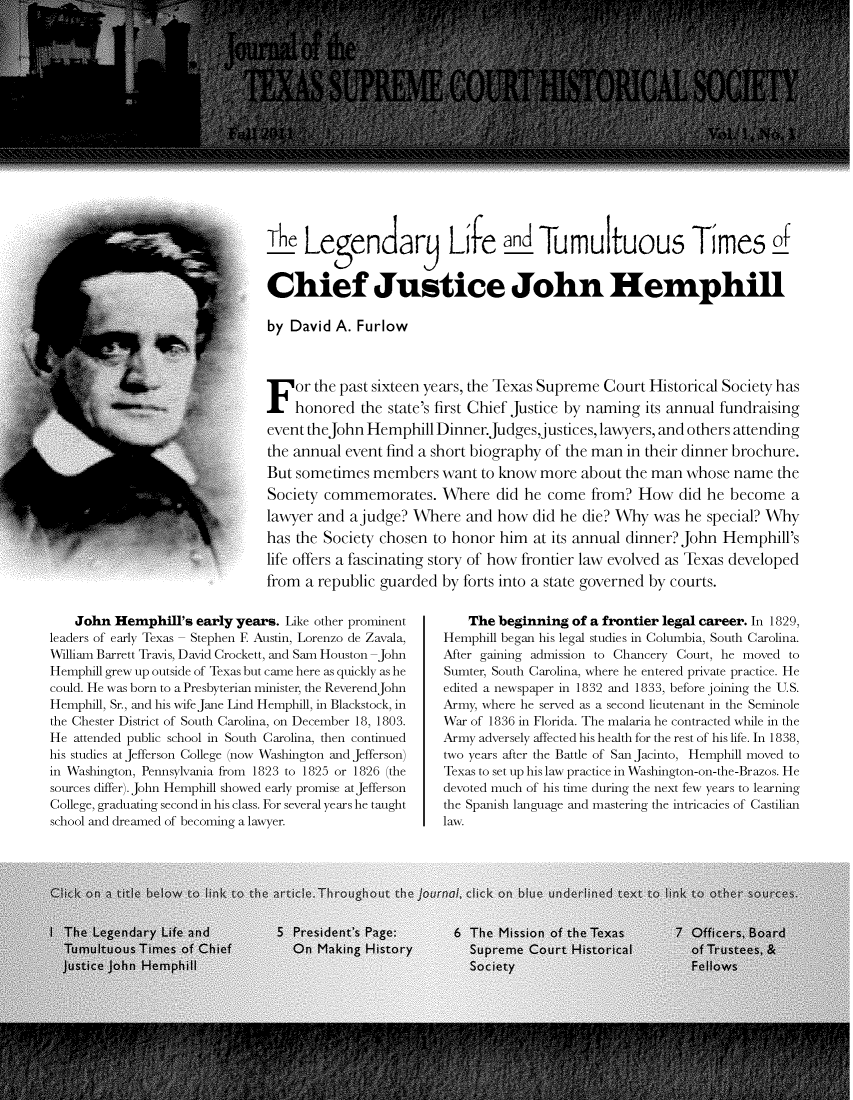 handle is hein.journals/tschsj1 and id is 1 raw text is: The Le      ndar Lire an Tumultuous Times of
Chief Justice John Hemphill
by David A. Furlow
F or the past sixteen years, the Texas Supreme Court Historical Society has
honored the state's first Chief Justice by naming its annual fundraising
event theJohn Hemphill Dinner.Judges,justices, lawyers, and others attending
the annual event find a short biography of the man in their dinner brochure.
But sometimes members want to know more about the man whose name the
Society commemorates. Where did he come from? How did he become a
lawyer and a judge? Where and how did he die? Why was he special? Why
has the Society chosen to honor him at its annual dinner? John Hemphill's
life offers a fascinating story of how frontier law evolved as Texas developed
from a republic guarded by forts into a state governed by courts.

John Hemphill's early years. Like other prominent
leaders of early Texas - Stephen F. Austin, Lorenzo de Zavala,
William Barrett Travis, David Crockett, and Sam Houston -John
Hemphill grew up outside of Texas but came here as quickly as he
could. He was born to a Presbyterian minister, the ReverendJohn
Hemphill, Sr., and his wife Jane Lind Hemphill, in Blackstock, in
the Chester District of South Carolina, on December 18, 1803.
He attended public school in South Carolina, then continued
his studies at Jefferson College (now Washington and Jefferson)
in Washington, Pennsylvania from 1823 to 1825 or 1826 (the
sources differ). John Hemphill showed early promise at Jefferson
College, graduating second in his class. For several years he taught
school and dreamed of becoming a lawyer.

The beginning of a frontier legal career. In 1829,
Hemphill began his legal studies in Columbia, South Carolina.
After gaining admission to Chancery Court, he moved to
Sumter, South Carolina, where he entered private practice. He
edited a newspaper in 1832 and 1833, before joining the U.S.
Army, where he served as a second lieutenant in the Seminole
War of 1836 in Florida. The malaria he contracted while in the
Army adversely affected his health for the rest of his life. In 1838,
two years after the Battle of San Jacinto, Hemphill moved to
Texas to set up his law practice in Washington-on-the-Brazos. He
devoted much of his time during the next few years to learning
the Spanish language and mastering the intricacies of Castilian
law.


