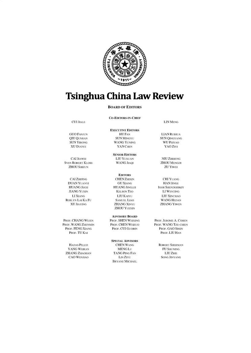 handle is hein.journals/tsinghua13 and id is 1 raw text is: 1911.
Tsinghua China Law Review
BOARD OF EDITORS
CO-EDITORS-IN-CHIEF

CUI JIALE

LIN MENG

GUO FANJUN
QIU QUNRAN
SUN YIRONG
XU DUOYE
CAI JIAWEI
SVEN ROBERT KLOSE
ZHOU SHIZUN
CAI ZHIPING
DUAN YUANYI
HUANG JIAXI
JIANG YUXIN
LI XIANG
ROSLYN LAI KA FU
XU JIAYING
PROF. CHANG WEJEN
PROF. WANG ZHENMIN
PROF. FENG XIANG
PROF. TU KAI
HADAS PELED
YANG WEIRAN
ZHANG ZHAOHAN
CAO WENJIAO

EXECUTIVE EDITORS
HU FAN
SUN MINGYU
WANG YUNING
YAN CHEN
SENIOR EDITORS
LIU YUXUAN
WANG JIAQI
EDITORS
CHEN ZHIXIN
GU XIANG
HUANG JINGLEI
KELSON TEO
LIU KAIYU
SAMUEL LIAO
ZHANG XINYU
ZHOU YUEXIN
ADVISORY BOARD
PROF. SHEN WEIXING
PROF. CHEN WEIZUO
PROF. CUI GUOBIN
SPECIAL ADVISORS
CHEN WANG
MENGLu
TANG PING FAN
LIN ZIYU
BRYANE MICHAEL

LIAN RUIHUA
SUN QINGYANG
WU PEIYAO
YAO ZIYI
NIU ZHIHENG
ZHOU MENGDI
ZU YIWEI
CHI YUANG
HAN JINGE
IGOR SHENDERSKIY
LI WENTING
LIU XINCHAO
WANG HEDAN
ZHANG YIWEN

PROF. JEROME A. COHEN
PROF. WANG TZE-CHIEN
PROF. GAO SIMIN
PROF. LIU HAN
ROBERT SHERMAN
FU SHUNING
LIU ZIHE
SONG JINYANG


