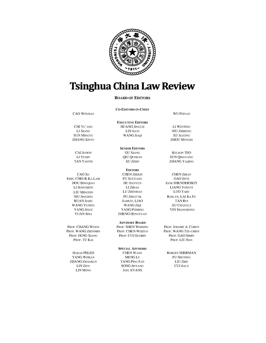 handle is hein.journals/tsinghua14 and id is 1 raw text is: 

























Tsinghua China Law Review


                      BOARD  OF EDITORS


                      CO-EDITORS-IN-CHIEF


CAO WFNJnAo


WU PEIYAO


    CHI YU'ANG
    LI XIANG
    SUN MINGYU
    ZHANG XINYU



    CAI JIAWEI
    LI YUXIN
    TAN YANFEI



    CAO  Xu
ERIN, CHEUK KA LAM
   HOU BINGQIAO
   LI JIONGSHEN
   LIU MINGXIN
   NIU JINGJING
   RUAN  JIAHE
   WANG YUNING
   YANG  JINGE
   YUAN  SIJA



PROF. CHANG WEJEN
PROF. WANG ZHENMIN
PROF. FENG XIANG
   PROF. TU KAI



   HADAS PELED
   YANG WEIRAN
   ZHANG ZHAOHAN
     LIN ZIYu
     LIN MENG


EXECUTIVE EDITORS
  HUANG JINGLEI
    LIN JIAYI
    WANG JIAQI



  SENIOR EDITORS
    GU XIANG
    QIU QUNRAN
    XU ZIXIN

    EDITORS
    CHEN ZHIXIN
    FU XUEYANG
    HU JIANYUN
    LI ZIHAO
    LU ZHENHAO
    PU ZHUO'ER
    SAMUEL LIAO
    WANG ZIQI
  YANG PEIMING
  ZHENG HENGYUAN

  ADVISORY BOARD
PROF. SHEN WEIXING
PROF. CHEN WEIZUO
PROF. CUI GUOBIN



SPECIAL ADVISORS
   CHEN WANG
   MENG  LU
   TANG PING FAN
   SONG JINYANG
   JOEL EVANS


    LI WENTING
    NIU ZHIHENG
    XU JIAYING
    ZHOU MENGDI



    KELSON TEO
    SUN QINGYANG
    ZHANG YAQING



    CHEN ZIHAN
    GAO  JINYI
 IGOR SHENDERSKIY
   LIANG YONGYI
     LUO YARu
  ROSLYN, LAI KA Fu
      TAN RU
    XU CHANGLE
    YIN SHANGHONG




PROF. JEROME A. CoHEN
PROF. WANG TZE-CHIEN
   PROF. GAO SIMIN
   PROF. LIU HAN



   ROBERT SHERMAN
   FU  SHUNING
     LIU ZIHE
     CUI JIALE



