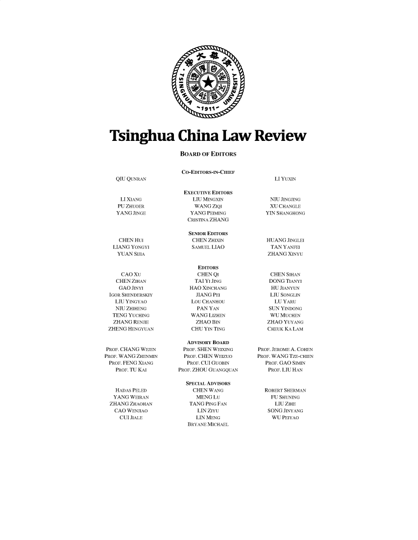 handle is hein.journals/tsinghua15 and id is 1 raw text is: 



















                            1911





Tsinghua China Law Review


                      BOARD  OF EDITORS


                      CO-EDITORS-IN-CHIEF


QIU QUNRAN


LI YUXIN


     LI XIANG
     PU ZHUOER
     YANG JINGE




     CHEN Hui
   LIANG YONGYI
   YUAN  SIJIA



     CAO Xu
     CHEN ZIHAN
     GAO JINYI
 IGOR SHENDERSKIY
   LIU YINGYAO
   NIU ZHIHENG
   TENG YUCHING
   ZHANG RENJIE
 ZHENG HENGYUAN



 PROF. CHANG WEJEN
PROF. WANG ZHENMIN
PROF. FENG XIANG
   PROF. TU KAI



   HADAS PELED
   YANG WEIRAN
   ZHANG ZHAOHAN
   CAO WENJIAO
     CIT IAT F


  EXECUTIVE EDITORS
    LIU MINGXIN
    WANG   ZIQI
    YANG PEIMING
    CRISTINA ZHANG

    SENIOR EDITORS
    CHEN ZHIXIN
    SAMUEL LIAO



      EDITORS
      CHEN QI
      TAI YI JING
   HAO XINCHANG
     JIANG PEI
     Lou CHANHOU
     PAN  YAN
     WANG LIZHEN
     ZHAO BIN
     CHU YIN TING

   ADVISORY BOARD
   PROF. SHEN WEIXING
   PROF. CHEN WEIZUO
   PROF. CUI GUOBIN
PROF. ZHOU GUANGQUAN

  SPECIAL ADVISORS
     CHEN WANG
     MENG  Lu
   TANG PING FAN
      LIN ZIYu
      LIN MENG
   BRYANE MICHAEL


    NIU JINGJING
    XU CHANGLE
    YIN SHANGHONG




    HUANG JINGLEI
    TAN YANFEI
    ZHANG XINYU



    CHEN SIHAN
    DONG TIANYI
    HU JIANYUN
    LIU SONGLIN
    LU  YARu
    SUN YINDONG
    WU MUCHEN
    ZHAO YUYANG
    CHEUK KA LAM



PROF. JEROME A. COHEN
PROF. WANG TZE-CHIEN
  PROF. GAO SIMIN
  PROF. LIU HAN



  ROBERT SHERMAN
    FU SHUNING
    LIU  ZIHE
    SONG JINYANG
    WIT PTVAO


