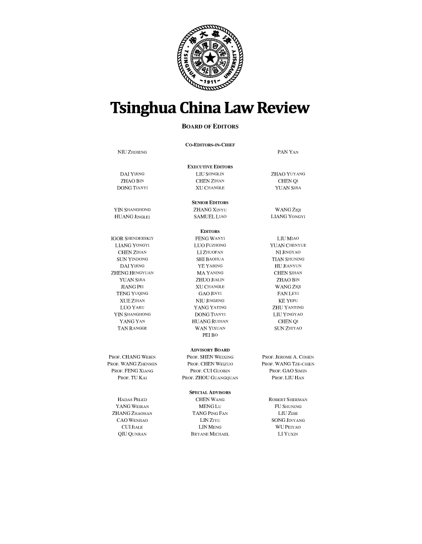 handle is hein.journals/tsinghua16 and id is 1 raw text is: 














                               19111





Tsinghua China Law Review


                       BOARD   OF EDITORS


NIU ZHIHENG


    DAI YIJING
    ZHAO BIN
    DONG TIANYI



  YIN SHANGHONG
  HUANG  JINGLEI



  IGOR SHENDERSKIY
  LIANG YONGYI
    CHEN ZIHAN
    SUN YINDONG
    DAI YIJING
 ZHENG HENGYUAN
    YUAN SIJIA
    JIANG PEI
    TENG YUQING
    XUE ZIHAN
    LUO YARU
  YIN SHANGHONG
    YANG YAN
    TAN RANGGE





PROF. CHANG WEJEN
PROF. WANG ZHENMIN
PROF. FENG XIANG
   PROF. TU KAI



   HADAS PELED
   YANG WEIRAN
   ZHANG ZHAOHAN
   CAO WENJIAO
     CUI JIALE
     QIU QUNRAN


CO-EDITORS-IN-CHIEF



  EXECUTIVE EDITORS
    LIU SONGLIN
    CHEN ZIHAN
    XU CHANGLE


    SENIOR EDITORS
    ZHANG XINYU
    SAMUEL LIAO


      EDITORS
    FENG WANYI
    LUO FUZHONG
    LI ZHUOFAN
    SHI BAOHUA
    YE  YABING
    MA  YANING
    ZHUO JIALIN
    XU CHANGLE
    GAO  JINYI
    NIU JINGJING
    YANG YATING
    DONG TIANYI
    HUANG RUIHAN
    WAN  YIXUAN
       PEI BO


   ADVISORY BOARD
   PROF. SHEN WEIXING
   PROF. CHEN WEIZUO
   PROF. CUI GUOBIN
PROF. ZHOU GUANGQUAN


  SPECIAL ADVISORS
    CHEN WANG
    MENG   Lu
    TANG PING FAN
      LIN ZîYU
      LIN MENG
   BRYANE MICHAEL


PAN YAN


   ZHAO YUYANG
     CHEN QI
     YUAN SIJIA



     WANG ZIQI
   LIANG YONGYI



     LIU MIAO
   YUAN CHENYUE
     NI JINGYAO
   TIAN SHUNING
   HU  JIANYUN
   CHEN  SIHAN
     ZHAO BIN
     WANG ZIQI
     FAN LEYI
     KE YEPU
   ZHU YANTING
   LIU YINGYAO
     CHEN QI
     SUN ZHIYAO





PROF. JEROME A. COHEN
PROF. WANG TZE-CHIEN
  PROF. GAO SIMIN
  PROF. LIU HAN



  ROBERT SHERMAN
    FU SHUNING
    LIU  ZIHE
    SONG JINYANG
    WU  PEIYAO
    LI YuxIN


