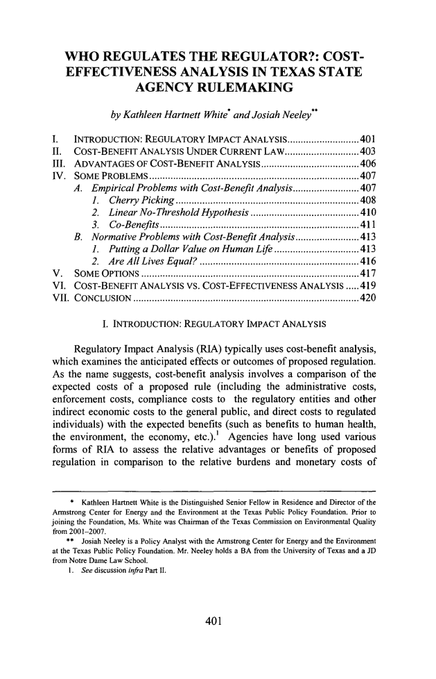 handle is hein.journals/ttalr14 and id is 423 raw text is: WHO REGULATES THE REGULATOR?: COST-
EFFECTIVENESS ANALYSIS IN TEXAS STATE
AGENCY RULEMAKING
by Kathleen Hartnett White' and Josiah Neeley
I.   INTRODUCTION: REGULATORY IMPACT ANALYSIS.........            ......401
II.  COST-BENEFIT ANALYSIS UNDER CURRENT LAW............................403
III. ADVANTAGES OF COST-BENEFIT ANALYSIS ....................406
IV. SOME PROBLEMS           .................................................407
A. Empirical Problems with Cost-Benefit Analysis......................... 407
1. Cherry Picking         ........................       .......408
2. Linear No-Threshold Hypothesis ..........            ......... 410
3. Co-Benefits        .................................411
B. Normative Problems with Cost-Benefit Analysis........................413
1. Putting a Dollar Value on Human Life ................................ 413
2. Are All Lives Equal?       .....................      ...... 416
V.   SOME OPTIONS           ........................................ .....417
VI. COST-BENEFIT ANALYSIS VS. COST-EFFECTIVENESS ANALYSIS .....419
VII. CONCLUSION          ...................................................420
I. INTRODUCTION: REGULATORY IMPACT ANALYSIS
Regulatory Impact Analysis (RIA) typically uses cost-benefit analysis,
which examines the anticipated effects or outcomes of proposed regulation.
As the name suggests, cost-benefit analysis involves a comparison of the
expected costs of a proposed rule (including the administrative costs,
enforcement costs, compliance costs to the regulatory entities and other
indirect economic costs to the general public, and direct costs to regulated
individuals) with the expected benefits (such as benefits to human health,
the environment, the economy, etc.).' Agencies have long used various
forms of RIA to assess the relative advantages or benefits of proposed
regulation in comparison to the relative burdens and monetary costs of
* Kathleen Hartnett White is the Distinguished Senior Fellow in Residence and Director of the
Armstrong Center for Energy and the Environment at the Texas Public Policy Foundation. Prior to
joining the Foundation, Ms. White was Chairman of the Texas Commission on Environmental Quality
from 2001-2007.
** Josiah Neeley is a Policy Analyst with the Armstrong Center for Energy and the Environment
at the Texas Public Policy Foundation. Mr. Neeley holds a BA from the University of Texas and a JD
from Notre Dame Law School.
1. See discussion infra Part II.

401


