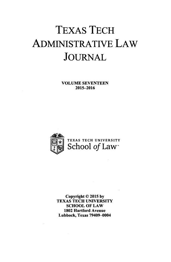 handle is hein.journals/ttalr17 and id is 1 raw text is: 





       TEXAS TECH


ADMINISTRATIVE LAW


         JOURNAL




         VOLUME SEVENTEEN
             2015-2016










           TEXAS TECH UNIVERSITY

           School of Law-









           Copyright © 2015 by
       TEXAS TECH UNIVERSITY
          SCHOOL OF LAW
          1802 Hartford Avenue
        Lubbock, Texas 79409-0004


