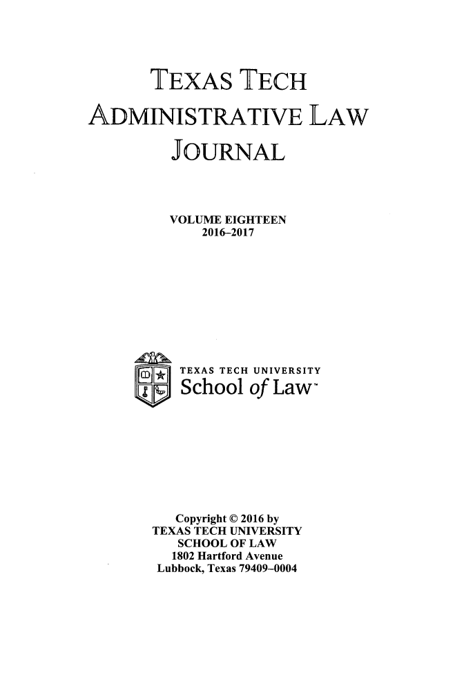 handle is hein.journals/ttalr18 and id is 1 raw text is: 





       TEXAS TECH


ADMINISTRATIVE LAW


         JOURNAL




         VOLUME EIGHTEEN
             2016-2017











     ®    TEXAS TECH UNIVERSITY
          School  of Law-









          Copyright D 2016 by
       TEXAS TECH UNIVERSITY
          SCHOOL OF LAW
          1802 Hartford Avenue
        Lubbock, Texas 79409-0004


