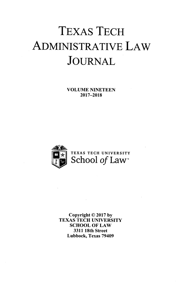 handle is hein.journals/ttalr19 and id is 1 raw text is: 




       TEXAS TECH


ADMINISTRATIVE LAW


         JOURNAL




         VOLUME NINETEEN
             2017-2018










       _  TEXAS TECH UNIVERSITY
          School  of Law-









          Copyright © 2017 by
       TEXAS TECH UNIVERSITY
          SCHOOL OF LAW
          3311 18th Street
          Lubbock, Texas 79409


