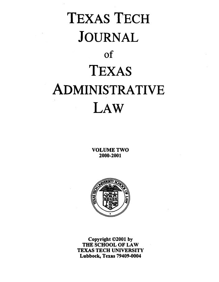 handle is hein.journals/ttalr2 and id is 1 raw text is: TEXAS TECH
JOURNAL
of
TEXAS

ADMINISTRATIVE
LAW
VOLUME TWO
2000-2001

Copyright ©2001 by
THE SCHOOL OF LAW
TEXAS TECH UNIVERSITY
Lubbock, Texas 79409-0004


