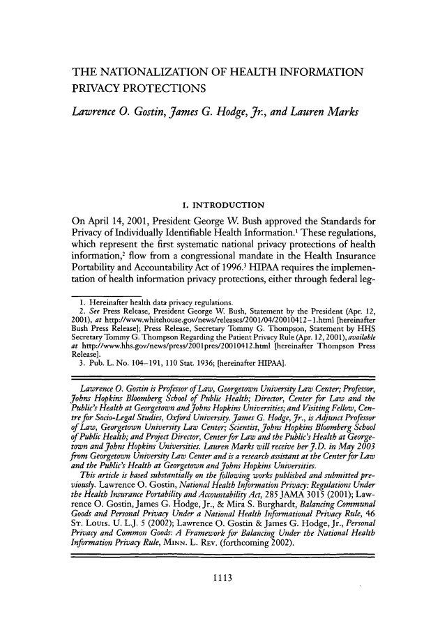 handle is hein.journals/ttip37 and id is 1123 raw text is: THE NATIONALIZATION OF HEALTH INFORMATION
PRIVACY PROTECTIONS
Lawrence 0. Gostin, James G. Hodge, Jr., and Lauren Marks
I. INTRODUCTION
On April 14, 2001, President George W      Bush approved the Standards for
Privacy of Individually Identifiable Health Information.1 These regulations,
which represent the first systematic national privacy protections of health
information,2 flow from a congressional mandate in the Health Insurance
Portability and Accountability Act of 1996.3 HIPAA requires the implemen-
tation of health information privacy protections, either through federal leg-
1. Hereinafter health data privacy regulations.
2. See Press Release, President George W. Bush, Statement by the President (Apr. 12,
2001), at http://www.whitehouse.gov/news/releases/2001/04/20010412-1.html [hereinafter
Bush Press Release]; Press Release, Secretary Tommy G. Thompson, Statement by HHS
Secretary Tommy G. Thompson Regarding the Patient Privacy Rule (Apr. 12,2001),available
at http://www.hhs.gov/news/press/2001pres/20010412.html [hereinafter Thompson Press
Release].
3. Pub. L. No. 104-191, 110 Stat. 1936; [hereinafter HIPAA].
Lawrence 0. Gostin is Professor of Law, Georgetown University Law Center; Professor,
Johns Hopkins Bloomberg School of Public Health; Director, Center for Law and the
Public's Health at Georgetown and John Hopkins Universities; and Visiting Fellow, Cen-
tre for Socio-Legal Studies, Oxford University. James G. Hodge, Jr., is Adjunct Professor
of Law, Georgetown University Law Center; Scientist, Johns Hopkins Bloomberg School
of Public Health; and Proect Director, Center for Law and the Public's Health at George-
town and Johns Hopkins Universities. Lauren Marks will receive her J.D. in May 2003
from Georgetown University Law Center and is a research assistant at the Center for Law
and the Public's Health at Georgetown and Johns Hopkins Universities.
This article is based substantially on the following works published and submitted pre-
viously. Lawrence 0. Gostin, National Health Information Privacy: Regulations Under
the Health Insurance Portability and Accountability Act, 285 JAMA 3015 (2001); Law-
rence 0. Gostin, James G. Hodge, Jr., & Mira S. Burghardt, Balancing Communal
Goods and Personal Privacy Under a National Health Informational Privacy Rule, 46
ST. Louis. U. L.J. 5 (2002); Lawrence 0. Gostin & James G. Hodge, Jr., Personal
Privacy and Common Goods: A Framework for Balancing Under the National Health
Information Privacy Rule, MINN. L. REv. (forthcoming 2002).

1113



