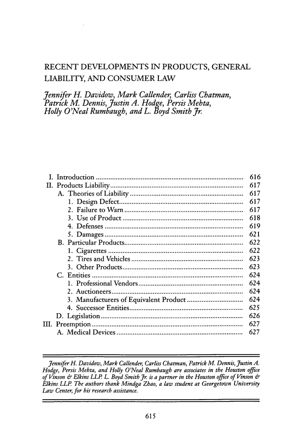 handle is hein.journals/ttip42 and id is 623 raw text is: RECENT DEVELOPMENTS IN PRODUCTS, GENERAL
LIABILITY, AND CONSUMER LAW
Jennifer H. Davidow, Mark Callender, Carliss Chatman,
Patrick M. Dennis, Justin A. Hodge, Persis Mehta,
Holly O'Neal Rumbaugh, and L. Boyd Smith Jr
I. Introduction ..................................................................................  616
II. Products Liability ..........................................................................    617
A. Theories of Liability ...............................................................       617
1. Design      Defect .....................................................................  617
2. Failure to W        arn ..................................................................  617
3. Use of Product ...................................................................     618
4. Defenses .............................................................................  619
5. Damages .............................................................................  621
B. Particular Products ..................................................................      622
1. Cigarettes ...........................................................................  622
2. Tires and Vehicles ..............................................................      623
3. Other Products ...................................................................     623
C  .  E ntities   ....................................................................................  624
1. Professional Vendors ..........................................................        624
2. Auctioneers .........................................................................  624
3. M    anufacturers of Equivalent Product ...............................                624
4. Successor Entities ...............................................................     625
D. Legislation ...............................................................................  626
III. Preemption ....................................................................................  627
A. M    edical Devices ......................................................................   627
]ennifer H. Davidow, Mark Callender, Carliss Chatman, Patrick M. Dennis, Justin A.
Hodge, Persis Mehta, and Holly O'Neal Rumbaugh are associates in the Houston office
of Vinson & Elkins LLP L. Boyd Smith Jr is a partner in the Houston office of Vinson &
Elkins LLP The authors thank Mindga Zhao, a law student at Georgetown University
Law Center, for his research assistance.


