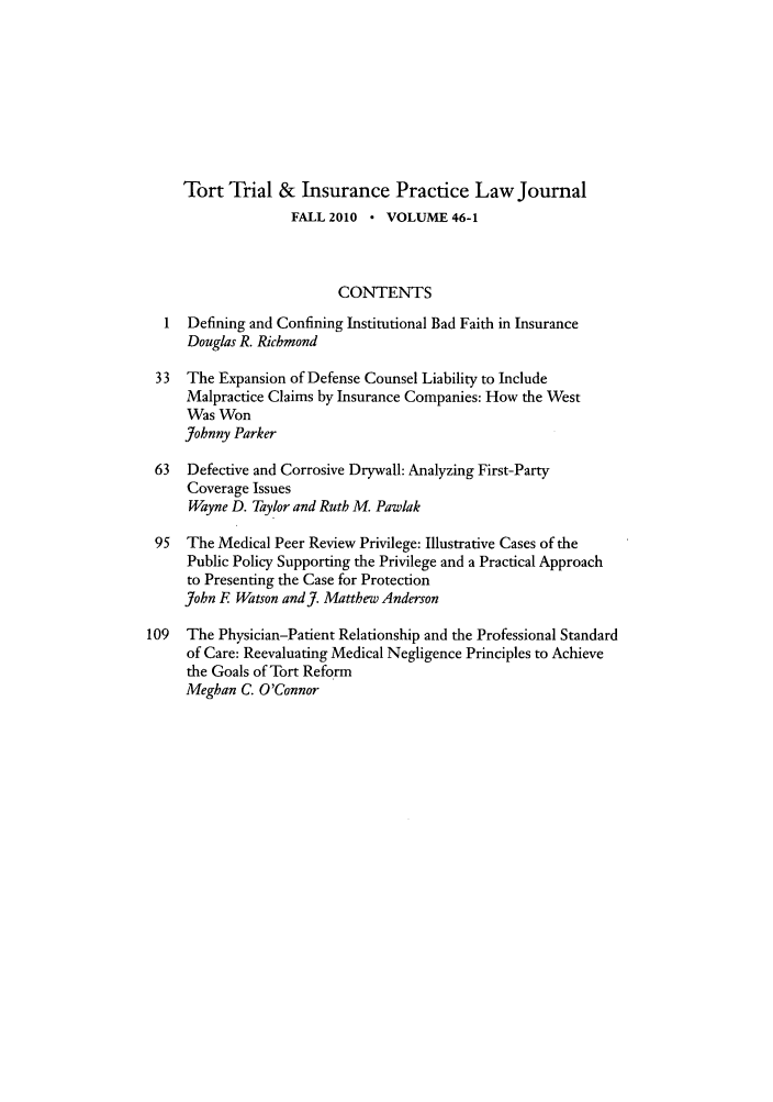 handle is hein.journals/ttip46 and id is 1 raw text is: Tort Trial & Insurance Practice Law Journal
FALL 2010 * VOLUME 46-1
CONTENTS
Defining and Confining Institutional Bad Faith in Insurance
Douglas R. Richmond
33  The Expansion of Defense Counsel Liability to Include
Malpractice Claims by Insurance Companies: How the West
Was Won
Johnny Parker
63  Defective and Corrosive Drywall: Analyzing First-Party
Coverage Issues
Wayne D. Taylor and Ruth M. Pawlak
95  The Medical Peer Review Privilege: Illustrative Cases of the
Public Policy Supporting the Privilege and a Practical Approach
to Presenting the Case for Protection
John F Watson andJ. Matthew Anderson
109  The Physician-Patient Relationship and the Professional Standard
of Care: Reevaluating Medical Negligence Principles to Achieve
the Goals of Tort Reform
Meghan C. O'Connor


