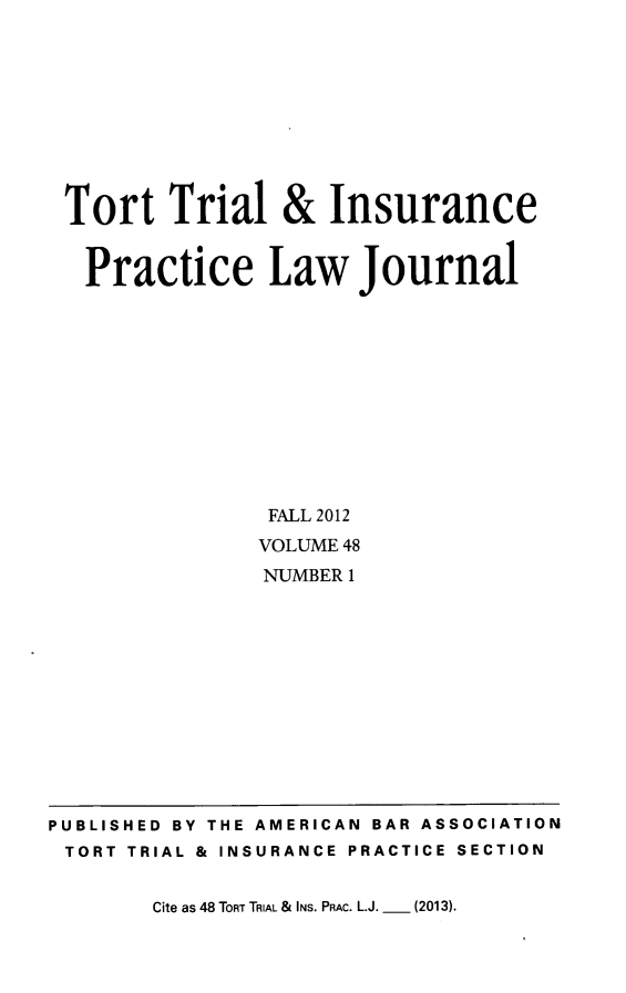 handle is hein.journals/ttip48 and id is 1 raw text is: ï»¿Tort Trial & Insurance
Practice Law Journal
FALL 2012
VOLUME 48
NUMBER 1

Cite as 48 TORT TRIAL & INs. PRAC. L.J. _  (2013).

PUBLISHED BY THE AMERICAN BAR ASSOCIATION
TORT TRIAL & INSURANCE PRACTICE SECTION


