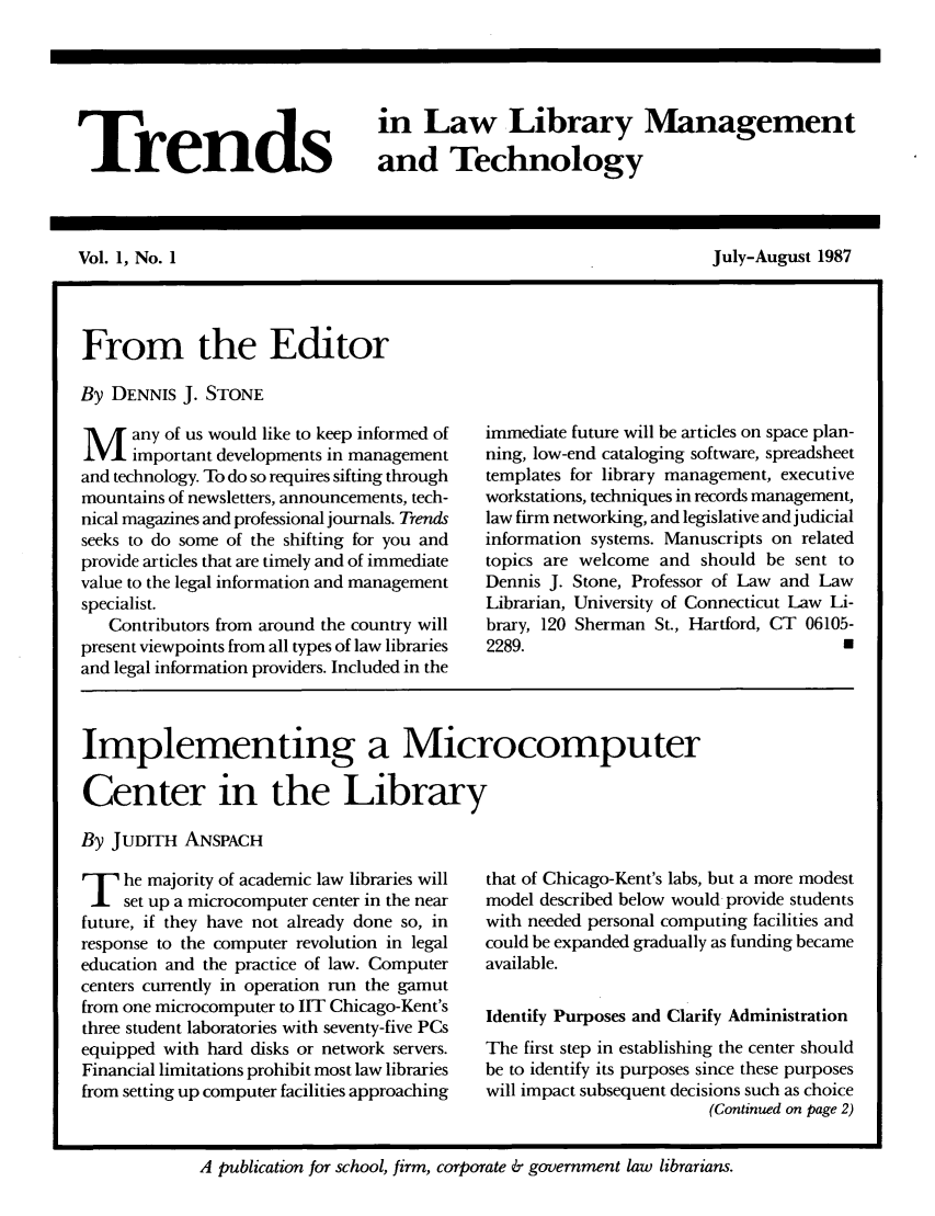 handle is hein.journals/ttllmt1 and id is 1 raw text is: Trends

in Law Library Management
and Technology

Vol. 1, No. 1

July-August 1987

From the Editor
By DENNIS J. STONE
M any of us would like to keep informed of
important developments in management
and technology. To do so requires sifting through
mountains of newsletters, announcements, tech-
nical magazines and professional journals. Trends
seeks to do some of the shifting for you and
provide articles that are timely and of immediate
value to the legal information and management
specialist.
Contributors from around the country will
present viewpoints from all types of law libraries
and legal information providers. Included in the

immediate future will be articles on space plan-
ning, low-end cataloging software, spreadsheet
templates for library management, executive
workstations, techniques in records management,
law firm networking, and legislative and judicial
information systems. Manuscripts on related
topics are welcome and should be sent to
Dennis J. Stone, Professor of Law and Law
Librarian, University of Connecticut Law Li-
brary, 120 Sherman St., Hartford, CT 06105-
2289.     2

Implementing a Microcomputer
Center in the Library
By JUDITH ANSPACH

T he majority of academic law libraries will
set up a microcomputer center in the near
future, if they have not already done so, in
response to the computer revolution in legal
education and the practice of law. Computer
centers currently in operation run the gamut
from one microcomputer to IIT Chicago-Kent's
three student laboratories with seventy-five PCs
equipped with hard disks or network servers.
Financial limitations prohibit most law libraries
from setting up computer facilities approaching

that of Chicago-Kent's labs, but a more modest
model described below would provide students
with needed personal computing facilities and
could be expanded gradually as funding became
available.
Identify Purposes and Clarify Administration
The first step in establishing the center should
be to identify its purposes since these purposes
will impact subsequent decisions such as choice
(Continued on page 2)

A publication for school, firm, corporate & government law librarians.


