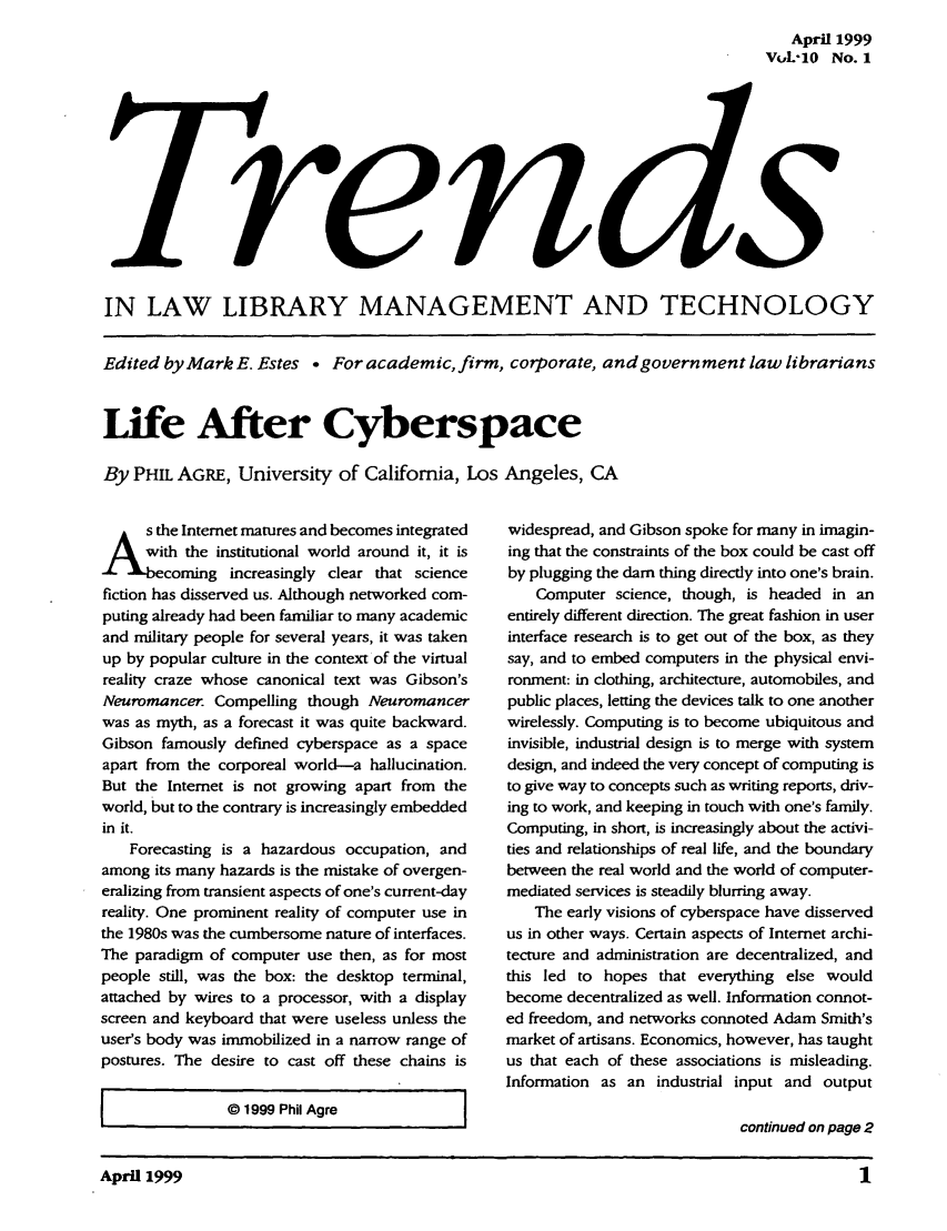 handle is hein.journals/ttllmt10 and id is 1 raw text is: April 1999
VuL-10 No. 1

IN LAW LIBRARY MANAGEMENT AND TECHNOLOGY
Edited by Mark E. Estes . For academic, firm, corporate, and government law librarians
Life After Cyberspace
By PHIL AGRE, University of California, Los Angeles, CA

S the Internet matures and becomes integrated
th the institutional world around it, it is
coming increasingly clear that science
fiction has disserved us. Although networked com-
puting already had been familiar to many academic
and military people for several years, it was taken
up by popular culture in the context of the virtual
reality craze whose canonical text was Gibson's
Neuromancer. Compelling though Neuromancer
was as myth, as a forecast it was quite backward.
Gibson famously defined cyberspace as a space
apart from the corporeal world-a hallucination.
But the Internet is not growing apart from the
world, but to the contrary is increasingly embedded
in it.
Forecasting is a hazardous occupation, and
among its many hazards is the mistake of overgen-
eralizing from transient aspects of one's current-day
reality. One prominent reality of computer use in
the 1980s was the cumbersome nature of interfaces.
The paradigm of computer use then, as for most
people still, was the box: the desktop terminal,
attached by wires to a processor, with a display
screen and keyboard that were useless unless the
user's body was immobilized in a narrow range of
postures. The desire to cast off these chains is
@ 1999 Phil Agre             I

widespread, and Gibson spoke for many in imagin-
ing that the constraints of the box could be cast off
by plugging the dam thing directly into one's brain.
Computer science, though, is headed in an
entirely different direction. The great fashion in user
interface research is to get out of the box, as they
say, and to embed computers in the physical envi-
ronment: in clothing, architecture, automobiles, and
public places, letting the devices talk to one another
wirelessly. Computing is to become ubiquitous and
invisible, industrial design is to merge with system
design, and indeed the very concept of computing is
to give way to concepts such as writing reports, driv-
ing to work, and keeping in touch with one's family.
Computing, in short, is increasingly about the activi-
ties and relationships of real life, and the boundary
between the real world and the world of computer-
mediated services is steadily blurring away.
The early visions of cyberspace have disserved
us in other ways. Certain aspects of Internet archi-
tecture and administration are decentralized, and
this led to hopes that everything else would
become decentralized as well. Information connot-
ed freedom, and networks connoted Adam Smith's
market of artisans. Economics, however, has taught
us that each of these associations is misleading.
Information as an industrial input and output
continued on page 2

April 1999                                                                         1


