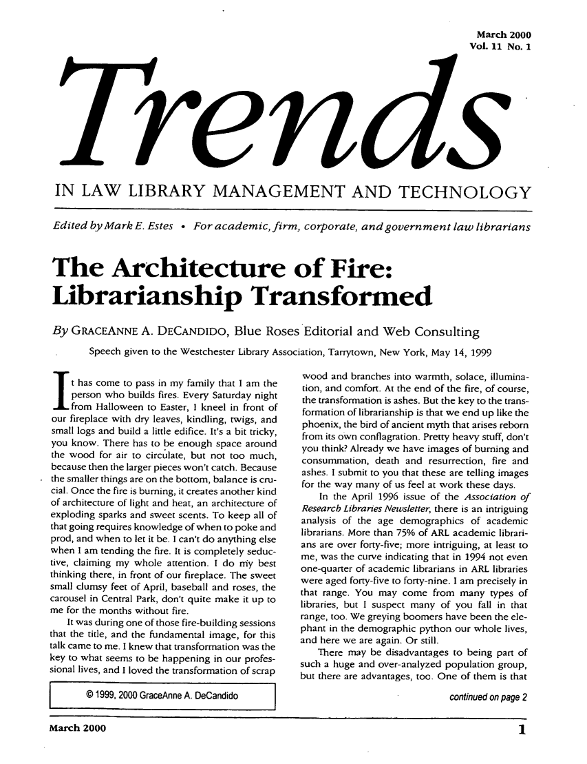 handle is hein.journals/ttllmt11 and id is 1 raw text is: March 2000
Vol. 11 No. 1

IN LAW LIBRARY MANAGEMENT AND TECHNOLOGY
Edited by Mark E. Estes . For academic, firm, corporate, and government law librarians
The Architecture of Fire:
Librarianship Transformed
By GRACEANNE A. DECANDIDO, Blue Roses Editorial and Web Consulting
Speech given to the Westchester Library Association, Tarrytown, New York, May 14, 1999

t has come to pass in my family that I am the
person who builds fires. Every Saturday night
from Halloween to Easter, I kneel in front of
our fireplace with dry leaves, kindling, twigs, and
small logs and build a little edifice. It's a bit tricky,
you know. There has to be enough space around
the wood for air to circulate, but not too much,
because then the larger pieces won't catch. Because
the smaller things are on the bottom, balance is cru-
cial. Once the fire is burning, it creates another kind
of architecture of light and heat, an architecture of
exploding sparks and sweet scents. To keep all of
that going requires knowledge of when to poke and
prod, and when to let it be. I can't do anything else
when I am tending the fire. It is completely seduc-
tive, claiming my whole attention. I do my best
thinking there, in front of our fireplace. The sweet
small clumsy feet of April, baseball and roses, the
carousel in Central Park, don't quite make it up to
me for the months without fire.
It was during one of those fire-building sessions
that the title, and the fundamental image, for this
talk came to me. I knew that transformation was the
key to what seems to be happening in our profes-
sional lives, and I loved the transformation of scrap
© 1999, 2000 GraceAnne A. DeCandido  I

wood and branches into warmth, solace, illumina-
tion, and comfort. At the end of the fire, of course,
the transformation is ashes. But the key to the trans-
formation of librarianship is that we end up like the
phoenix, the bird of ancient myth that arises reborn
from its own conflagration. Pretty heavy stuff, don't
you think? Already we have images of burning and
consummation, death and resurrection, fire and
ashes. I submit to you that these are telling images
for the way many of us feel at work these days.
In the April 1996 issue of the Association of
Research Libraries Newsletter, there is an intriguing
analysis of the age demographics of academic
librarians. More than 75% of ARL academic librari-
ans are over forty-five; more intriguing, at least to
me, was the curve indicating that in 1994 not even
one-quarter of academic librarians in ARL libraries
were aged forty-five to forty-nine. I am precisely in
that range. You may come from many types of
libraries, but I suspect many of you fall in that
range, too. We greying boomers have been the ele-
phant in the demographic python our whole lives,
and here we are again. Or still.
There may be disadvantages to being part of
such a huge and over-analyzed population group,
but there are advantages, too. One of them is that
continued on page 2

March 2000                                                                         1


