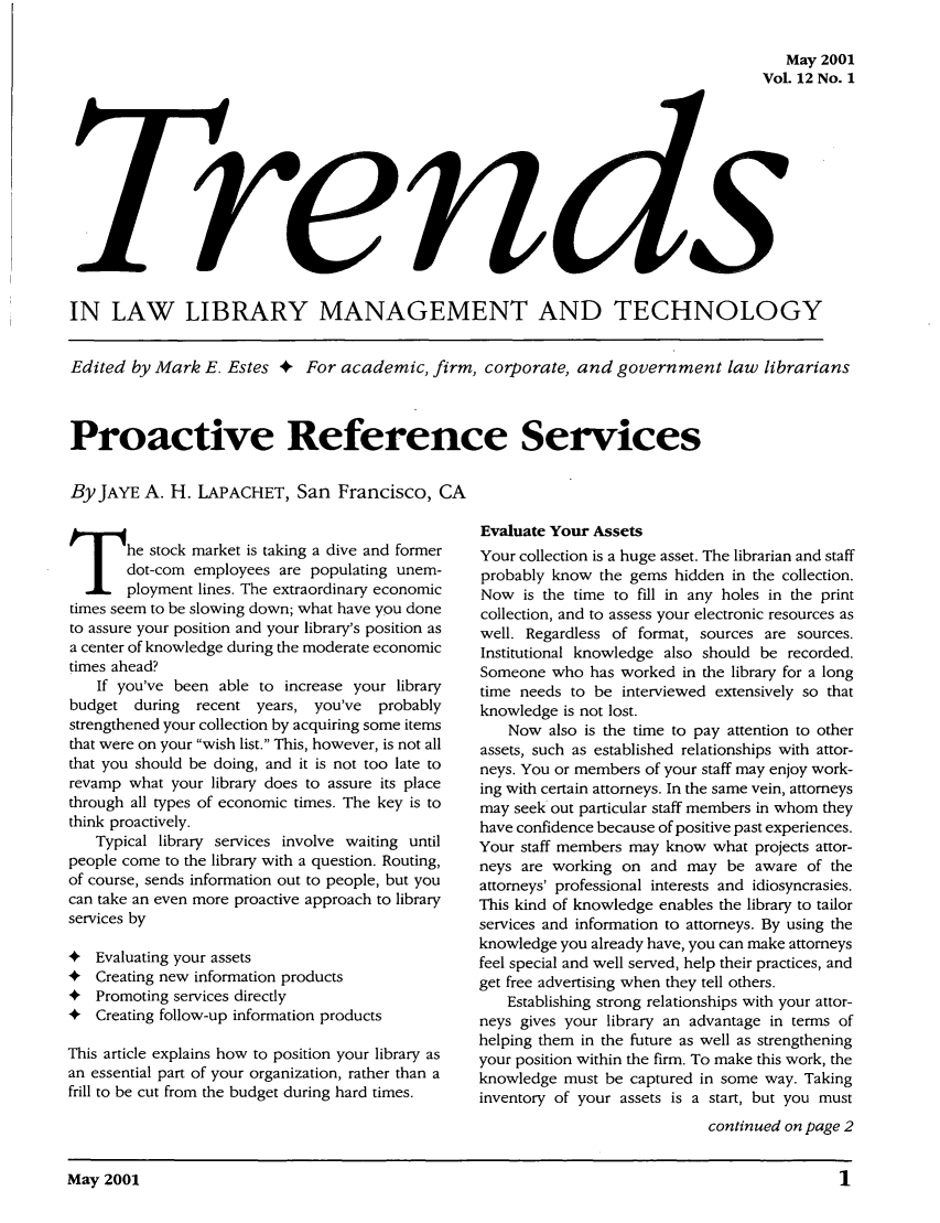handle is hein.journals/ttllmt12 and id is 1 raw text is: May 2001
Vol. 12 No. 1

IN LAW LIBRARY MANAGEMENT AND TECHNOLOGY
Edited by Mark E. Estes + For academic, firm, corporate, and government law librarians
Proactive Reference Services
By JAYE A. H. LAPACHET, San Francisco, CA

The stock market is taking a dive and former
dot-coin employees are populating unem-
ployment lines. The extraordinary economic
times seem to be slowing down; what have you done
to assure your position and your library's position as
a center of knowledge during the moderate economic
times ahead?
If you've been able to increase your library
budget during recent years, you've probably
strengthened your collection by acquiring some items
that were on your wish list. This, however, is not all
that you should be doing, and it is not too late to
revamp what your library does to assure its place
through all types of economic times. The key is to
think proactively.
Typical library services involve waiting until
people come to the library with a question. Routing,
of course, sends information out to people, but you
can take an even more proactive approach to library
services by
4 Evaluating your assets
4 Creating new information products
4 Promoting services directly
4 Creating follow-up information products
This article explains how to position your library as
an essential part of your organization, rather than a
frill to be cut from the budget during hard times.

Evaluate Your Assets
Your collection is a huge asset. The librarian and staff
probably know the gems hidden in the collection.
Now is the time to fill in any holes in the print
collection, and to assess your electronic resources as
well. Regardless of format, sources are sources.
Institutional knowledge also should be recorded.
Someone who has worked in the library for a long
time needs to be interviewed extensively so that
knowledge is not lost.
Now also is the time to pay attention to other
assets, such as established relationships with attor-
neys. You or members of your staff may enjoy work-
ing with certain attorneys. In the same vein, attorneys
may seek out particular staff members in whom they
have confidence because of positive past experiences.
Your staff members may know what projects attor-
neys are working on and may be aware of the
attorneys' professional interests and idiosyncrasies.
This kind of knowledge enables the library to tailor
services and information to attorneys. By using the
knowledge you already have, you can make attorneys
feel special and well served, help their practices, and
get free advertising when they tell others.
Establishing strong relationships with your attor-
neys gives your library an advantage in terms of
helping them in the future as well as strengthening
your position within the firm. To make this work, the
knowledge must be captured in some way. Taking
inventory of your assets is a start, but you must
continued on page 2

May 2001                                                                                          1


