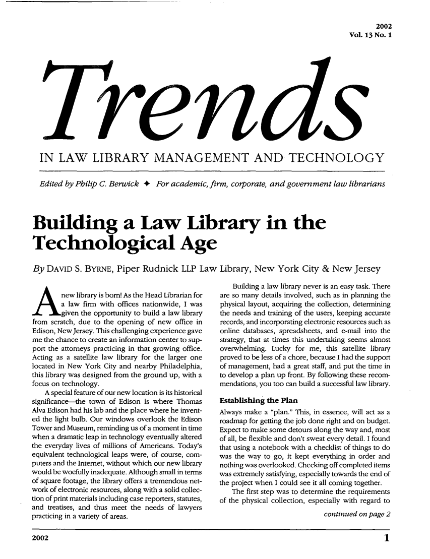 handle is hein.journals/ttllmt13 and id is 1 raw text is: 2002
Vol. 13 No. 1

IN LAW LIBRARY MANAGEMENT AND TECHNOLOGY
Edited by Philip C. Berwick + For academic, firm, corporate, and government law librarians
Building a Law Library in the
Technological Age
By DAVID S. BYRNE, Piper Rudnick LLP Law Library, New York City & New Jersey

new library is born! As the Head Librarian for
a law firm with offices nationwide, I was
given the opportunity to build a law library
from scratch, due to the opening of new office in
Edison, NewJersey. This challenging experience gave
me the chance to create an information center to sup-
port the attorneys practicing in that growing office.
Acting as a satellite law library for the larger one
located in New York City and nearby Philadelphia,
this library was designed from the ground up, with a
focus on technology.
A special feature of our new location is its historical
significance--the town of Edison is where Thomas
Alva Edison had his lab and the place where he invent-
ed the light bulb. Our windows overlook the Edison
Tower and Museum, reminding us of a moment in time
when a dramatic leap in technology eventually altered
the everyday lives of millions of Americans. Today's
equivalent technological leaps were, of course, com-
puters and the Internet, without which our new library
would be woefully inadequate. Although small in terms
of square footage, the library offers a tremendous net-
work of electronic resources, along with a solid collec-
tion of print materials including case reporters, statutes,
and treatises, and thus meet the needs of lawyers
practicing in a variety of areas.

Building a law library never is an easy task. There
are so many details involved, such as in planning the
physical layout, acquiring the collection, determining
the needs and training of the users, keeping accurate
records, and incorporating electronic resources such as
online databases, spreadsheets, and e-mail into the
strategy, that at times this undertaking seems almost
overwhelming. Lucky for me, this satellite library
proved to be less of a chore, because I had the support
of management, had a great staff, and put the time in
to develop a plan up front. By following these recom-
mendations, you too can build a successful law library.
Establishing the Plan
Always make a plan. This, in essence, will act as a
roadmap for getting the job done right and on budget.
Expect to make some detours along the way and, most
of all, be flexible and don't sweat every detail. I found
that using a notebook with a checklist of things to do
was the way to go, it kept everything in order and
nothing was overlooked. Checking off completed items
was extremely satisfying, especially towards the end of
the project when I could see it all coming together.
The first step was to determine the requirements
of the physical collection, especially with regard to
continued on page 2

2002                                                                                        1


