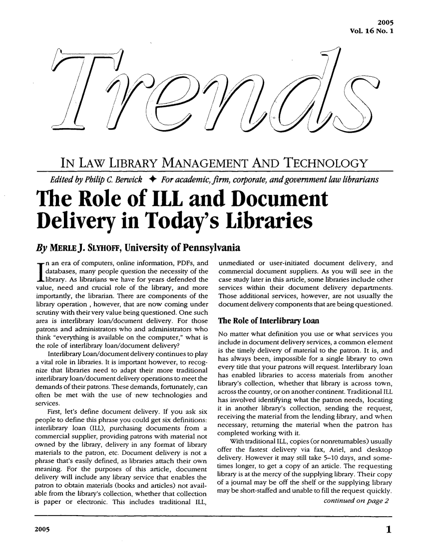 handle is hein.journals/ttllmt16 and id is 1 raw text is: 2005
Vol. 16 No. 1

DX
/J

IN LAW LIBRARY MANAGEMENT AND TECHNOLOGY
Edited by Philip C. Berwick + For academic, firm, corporate, and government law librarians
The Role of ILL and Document
Delivery in Today's Libraries
By MERLEJ. SLYHOFF, University of Pennsylvania

In an era of computers, online information, PDFs, and
databases, many people question the necessity of the
.library. As librarians we have for years defended the
value, need and crucial role of the library, and more
importantly, the librarian. There are components of the
library operation , however, that are now coming under
scrutiny with their very value being questioned. One such
area is interlibrary loan/document delivery. For those
patrons and administrators who and administrators who
think everything is available on the computer, what is
the role of interlibrary loan/document delivery?
Interlibrary Loan/document delivery continues to play
a vital role in libraries. It is important however, to recog-
nize that libraries need to adapt their more traditional
interlibrary loan/document delivery operations to meet the
demands of their patrons. These demands, fortunately, can
often be met with the use of new technologies and
services.
First, let's define document delivery. If you ask six
people to define this phrase you could get six definitions:
interlibrary loan (ILL), purchasing documents from a
commercial supplier, providing patrons with material not
owned by the library, delivery in any format of library
materials to the patron, etc. Document delivery is not a
phrase that's easily defined, as libraries attach their own
meaning. For the purposes of this article, document
delivery will include any library service that enables the
patron to obtain materials (books and articles) not avail-
able from the library's collection, whether that collection
is paper or electronic. This includes traditional ILL,

unmediated or user-initiated document delivery, and
commercial document suppliers. As you will see in the
case study later in this article, some libraries include other
services within their document delivery departments.
Those additional services, however, are not usually the
document delivery components that are being questioned.
The Role of Interlibrary Loan
No matter what definition you use or what services you
include in document delivery services, a common element
is the timely delivery of material to the patron. It is, and
has always been, impossible for a single library to own
every title that your patrons will request. Interlibrary loan
has enabled libraries to access materials from another
library's collection, whether that library is across town,
across the country, or on another continent. Traditional ILL
has involved identifying what the patron needs, locating
it in another library's collection, sending the request,
receiving the material from the lending library, and when
necessary, returning the material when the patron has
completed working with it.
With traditional ILL, copies (or nonreturnables) usually
offer the fastest delivery via fax, Ariel, and desktop
delivery. However it may still take 5-10 days, and some-
times longer, to get a copy of an article. The requesting
library is at the mercy of the supplying library. Their copy
of a journal may be off the shelf or the supplying library
may be short-staffed and unable to fill the request quickly.
continued on page 2

2005


