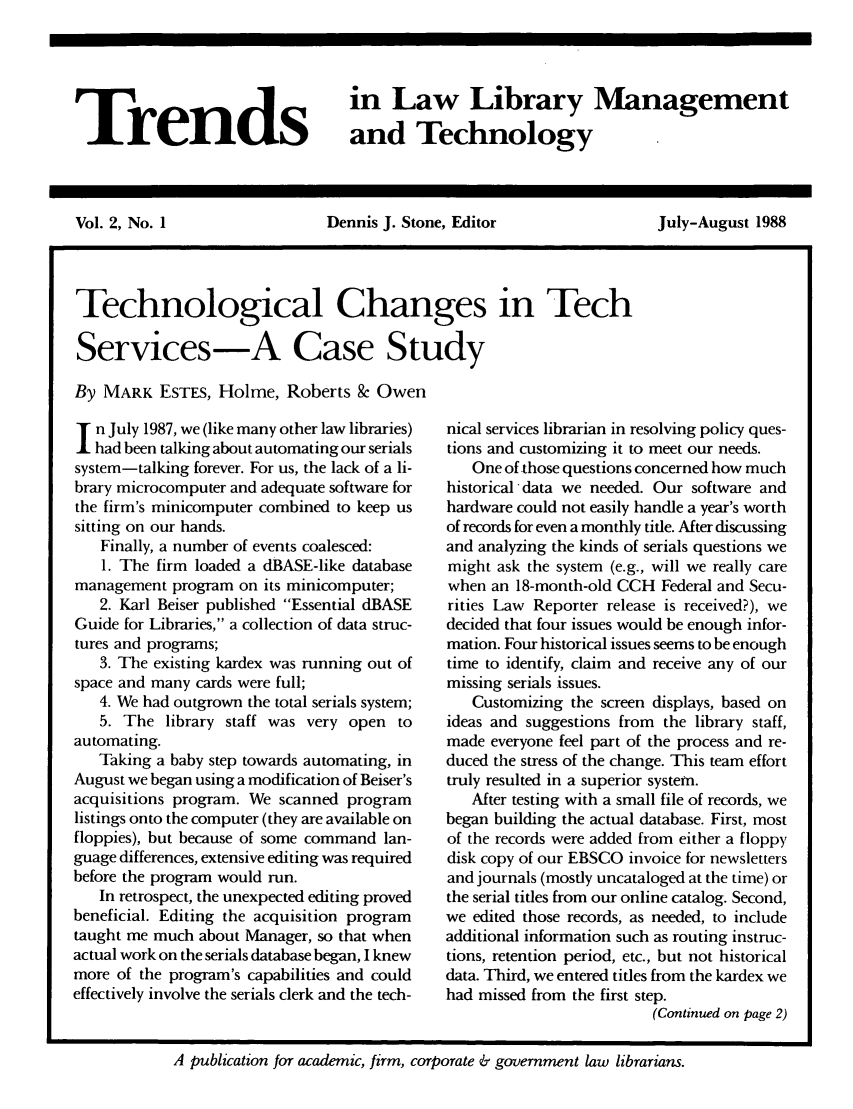 handle is hein.journals/ttllmt2 and id is 1 raw text is: Trends

in Law Library Management
and Technology

Vol. 2, No. 1        Dennis J. Stone, Editor     July-August 1988
Technological Changes in Tech
Services-A Case Study
By MARK ESTES, Holme, Roberts 8c Owen

n July 1987, we (like many other law libraries)
had been talking about automating our serials
system-talking forever. For us, the lack of a li-
brary microcomputer and adequate software for
the firm's minicomputer combined to keep us
sitting on our hands.
Finally, a number of events coalesced:
1. The firm loaded a dBASE-like database
management program on its minicomputer;
2. Karl Beiser published Essential dBASE
Guide for Libraries, a collection of data struc-
tures and programs;
3. The existing kardex was running out of
space and many cards were full;
4. We had outgrown the total serials system;
5. The library staff was very open to
automating.
Taking a baby step towards automating, in
August we began using a modification of Beiser's
acquisitions program. We scanned program
listings onto the computer (they are available on
floppies), but because of some command lan-
guage differences, extensive editing was required
before the program would run.
In retrospect, the unexpected editing proved
beneficial. Editing the acquisition program
taught me much about Manager, so that when
actual work on the serials database began, I knew
more of the program's capabilities and could
effectively involve the serials clerk and the tech-

nical services librarian in resolving policy ques-
tions and customizing it to meet our needs.
One of -those questions concerned how much
historical data we needed. Our software and
hardware could not easily handle a year's worth
of records for even a monthly title. After discussing
and analyzing the kinds of serials questions we
might ask the system (e.g., will we really care
when an 18-month-old CCH Federal and Secu-
rities Law Reporter release is received?), we
decided that four issues would be enough infor-
mation. Four historical issues seems to be enough
time to identify, claim and receive any of our
missing serials issues.
Customizing the screen displays, based on
ideas and suggestions from the library staff,
made everyone feel part of the process and re-
duced the stress of the change. This team effort
truly resulted in a superior system.
After testing with a small file of records, we
began building the actual database. First, most
of the records were added from either a floppy
disk copy of our EBSCO invoice for newsletters
and journals (mostly uncataloged at the time) or
the serial titles from our online catalog. Second,
we edited those records, as needed, to include
additional information such as routing instruc-
tions, retention period, etc., but not historical
data. Third, we entered titles from the kardex we
had missed from the first step.
(Continued on page 2)

A publication for academic, firm, corporate & government law librarians.


