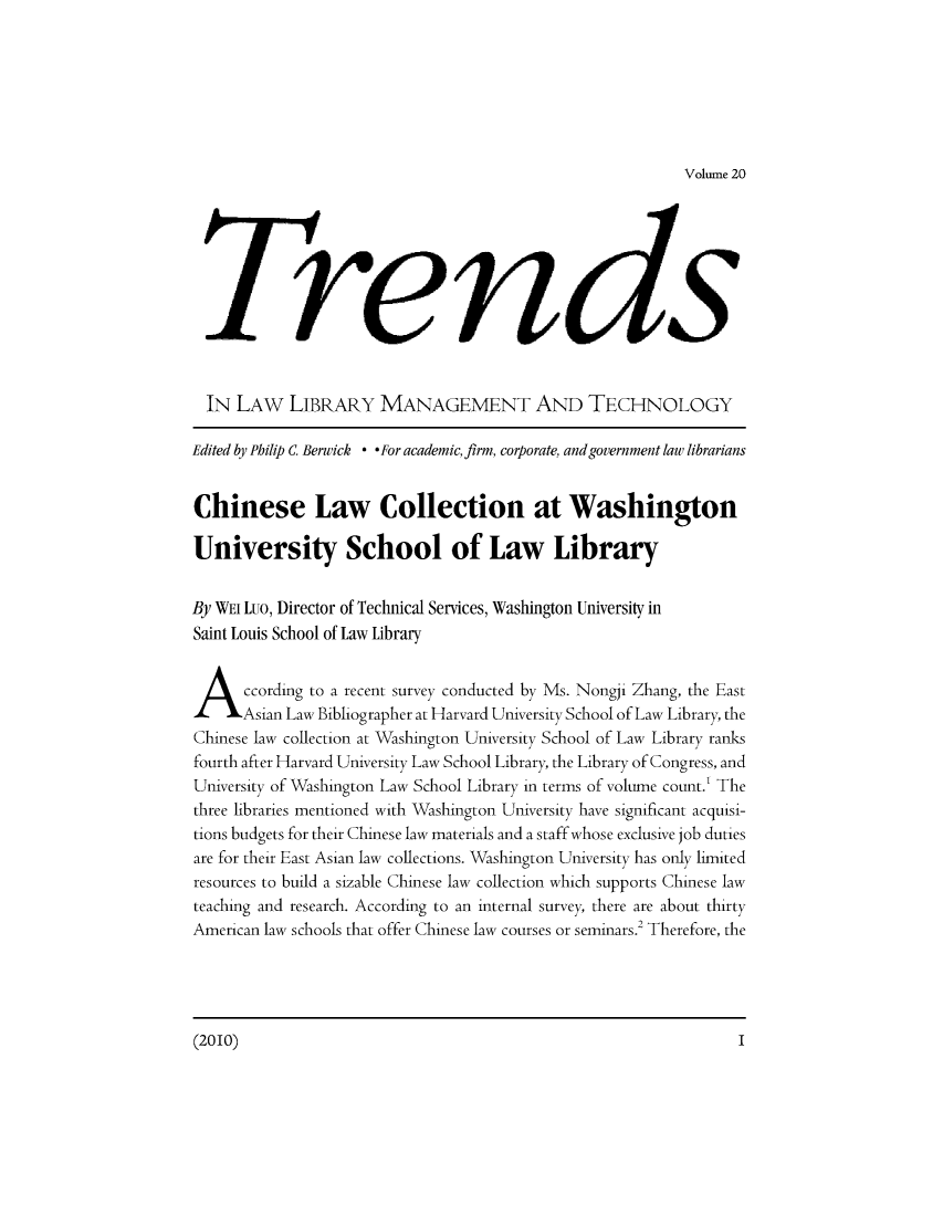 handle is hein.journals/ttllmt20 and id is 1 raw text is: Volume 20

renis
IN LAW LIBRARY MANAGEMENT AND TECHNOLOGY
Edited by Philip C Berwick * *For academic, firm, corporate, and government law librarians
Chinese Law Collection at Washington
University School of Law Library
By WEi Luo, Director of Technical Services, Washington University in
Saint Louis School of Law Library
A ccording to a recent survey conducted by Ms. Nongji Zhang, the East
Asian Law Bibliographer at Harvard University School of Law Library, the
Chinese law collection at Washington University School of Law Library ranks
fourth after Harvard University Law School Library, the Library of Congress, and
University of Washington Law School Library in terms of volume count.' The
three libraries mentioned with Washington University have significant acquisi-
tions budgets for their Chinese law materials and a staff whose exclusive job duties
are for their East Asian law collections. Washington University has only limited
resources to build a sizable Chinese law collection which supports Chinese law
teaching and research. According to an internal survey, there are about thirty
American law schools that offer Chinese law courses or seminars.2 Therefore, the

(2010)2

I


