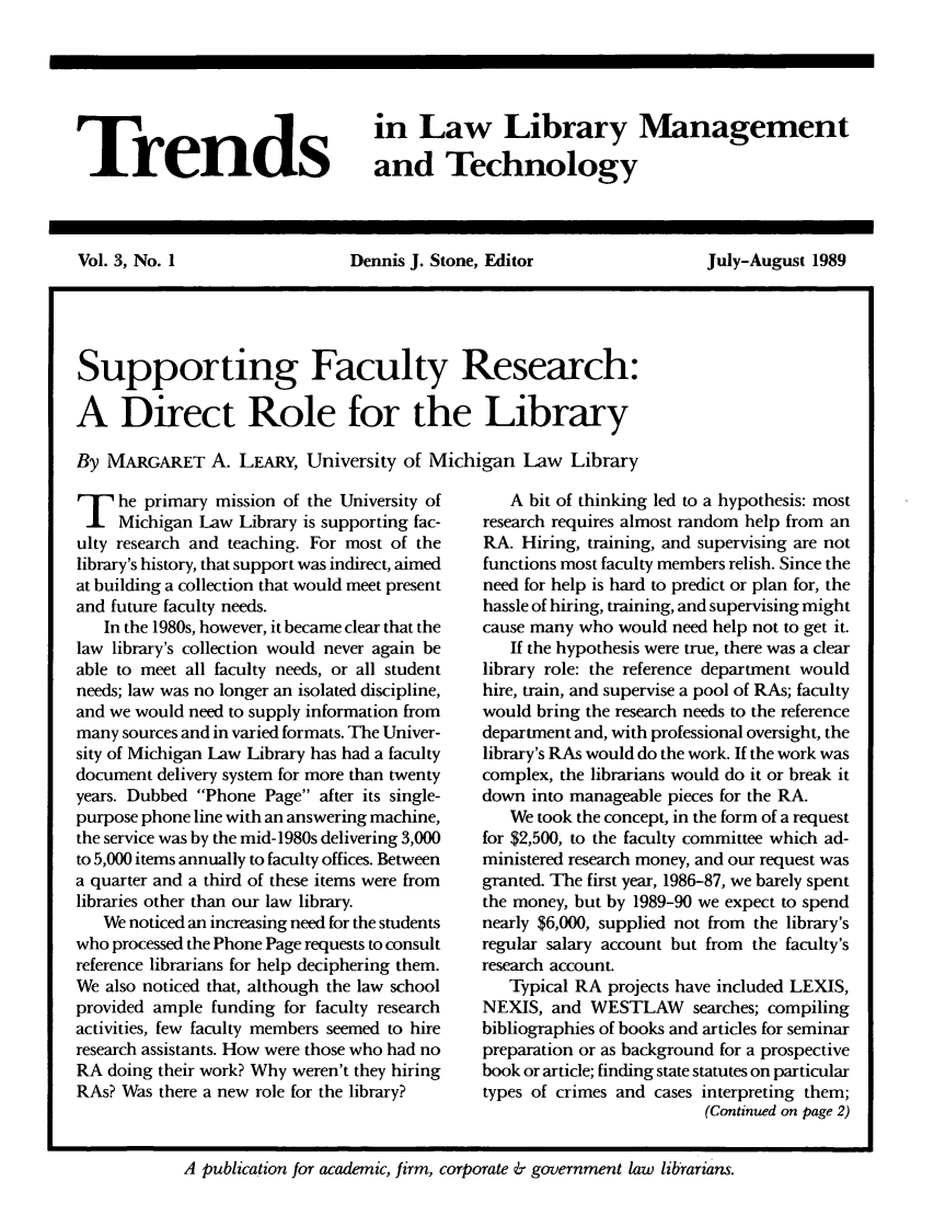 handle is hein.journals/ttllmt3 and id is 1 raw text is: Trends

in Law Library Management
and Technology

Vol. 3, No. 1         Dennis J. Stone, Editor     July-August 1989
Supporting Faculty Research:
A Direct Role for the Library
By MARGARET A. LEARY, University of Michigan Law Library

T he primary mission of the University of
Michigan Law Library is supporting fac-
ulty research and teaching. For most of the
library's history, that support was indirect, aimed
at building a collection that would meet present
and future faculty needs.
In the 1980s, however, it became clear that the
law library's collection would never again be
able to meet all faculty needs, or all student
needs; law was no longer an isolated discipline,
and we would need to supply information from
many sources and in varied formats. The Univer-
sity of Michigan Law Library has had a faculty
document delivery system for more than twenty
years. Dubbed Phone Page after its single-
purpose phone line with an answering machine,
the service was by the mid-1980s delivering 3,000
to 5,000 items annually to faculty offices. Between
a quarter and a third of these items were from
libraries other than our law library.
We noticed an increasing need for the students
who processed the Phone Page requests to consult
reference librarians for help deciphering them.
We also noticed that, although the law school
provided ample funding for faculty research
activities, few faculty members seemed to hire
research assistants. How were those who had no
RA doing their work? Why weren't they hiring
RAs? Was there a new role for the library?

A bit of thinking led to a hypothesis: most
research requires almost random help from an
RA. Hiring, training, and supervising are not
functions most faculty members relish. Since the
need for help is hard to predict or plan for, the
hassle of hiring, training, and supervising might
cause many who would need help not to get it.
If the hypothesis were true, there was a clear
library role: the reference department would
hire, train, and supervise a pool of RAs; faculty
would bring the research needs to the reference
department and, with professional oversight, the
library's RAs would do the work. If the work was
complex, the librarians would do it or break it
down into manageable pieces for the RA.
We took the concept, in the form of a request
for $2,500, to the faculty committee which ad-
ministered research money, and our request was
granted. The first year, 1986-87, we barely spent
the money, but by 1989-90 we expect to spend
nearly $6,000, supplied not from the library's
regular salary account but from the faculty's
research account.
Typical RA projects have included LEXIS,
NEXIS, and WESTLAW searches; compiling
bibliographies of books and articles for seminar
preparation or as background for a prospective
book or article; finding state statutes on particular
types of crimes and cases interpreting them;
(Continued on page 2)

A publication for academic, firm, corporate & government law librarians.


