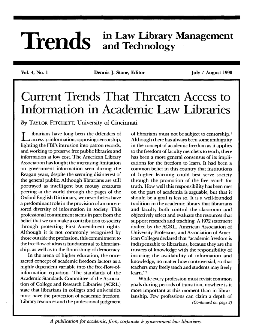 handle is hein.journals/ttllmt4 and id is 1 raw text is: Trends

in Law Library Management
and Technology

Vol. 4, No. 1       Dennis J. Stone, Editor   July / August 1990
Current Trends That Threaten Access to
Information in Academic Law Libraries
By TAYLOR FrrCHETT, University of Cincinnati

L ibrarians have long been the defenders of
access to information, opposing censorship,
fighting the FBI's intrusion into patron records,
and working to preserve free public libraries and
information at low cost. The American Library
Association has fought the increasing limitation
on government information seen during the
Reagan years, despite the seeming disinterest of
the general public. Although librarians are still
portrayed as intelligent but mousy creatures
peering at the world through the pages of the
Oxford English Dictionary, we nevertheless have
a predominant role in the provision of an uncen-
sored diversity of information in society. This
professional commitment stems in part from the
belief that we can make a contribution to society
through protecting First Amendment rights.
Although it is not commonly recognized by
those outside the profession, this commitment to
the free flow of ideas is fundamental to librarian-
ship, as well as to the flourishing of democracy.
In the arena of higher education, the once-
sacred concept of academic freedom factors as a
highly dependent variable into the free-flow-of-
information equation. The standards of the
Academic Standards Committee of the Associa-
tion of College and Research Libraries (ACRL)
state that librarians in colleges and universities
must have the protection of academic freedom.
Library resources and the professional judgment

of librarians must not be subject to censorship.'
Although there has always been some ambiguity
in the concept of academic freedom as it applies
to the freedom of faculty members to teach, there
has been a more general consensus of its impli-
cations for the freedom to learn. It had been a
common belief in this country that institutions
of higher learning could best serve society
through the promotion of the free search for
truth. How well this responsibility has been met
on the part of academia is arguable, but that it
should be a goal is less so. It is a well-founded
tradition in the academic library that librarians
and faculty both control the classroom and
objectively select and evaluate the resources that
support research and teaching. A 1972 statement
drafted by the ACRL, American Association of
University Professors, and Association of Amer-
ican Colleges declared that academic freedom is
indispensable to librarians, because they are the
trustees of knowledge with the responsibility of
insuring the availability of information and
knowledge, no matter how controversial, so that
teachers may freely teach and students may freely
learn.' '2
While every profession must revisit common
goals during periods of transition, nowhere is it
more important at this moment than in librar-
ianship. Few professions can claim a depth of
(Continued on page 2)

A publication for academic, firm, corporate & government law librarians.


