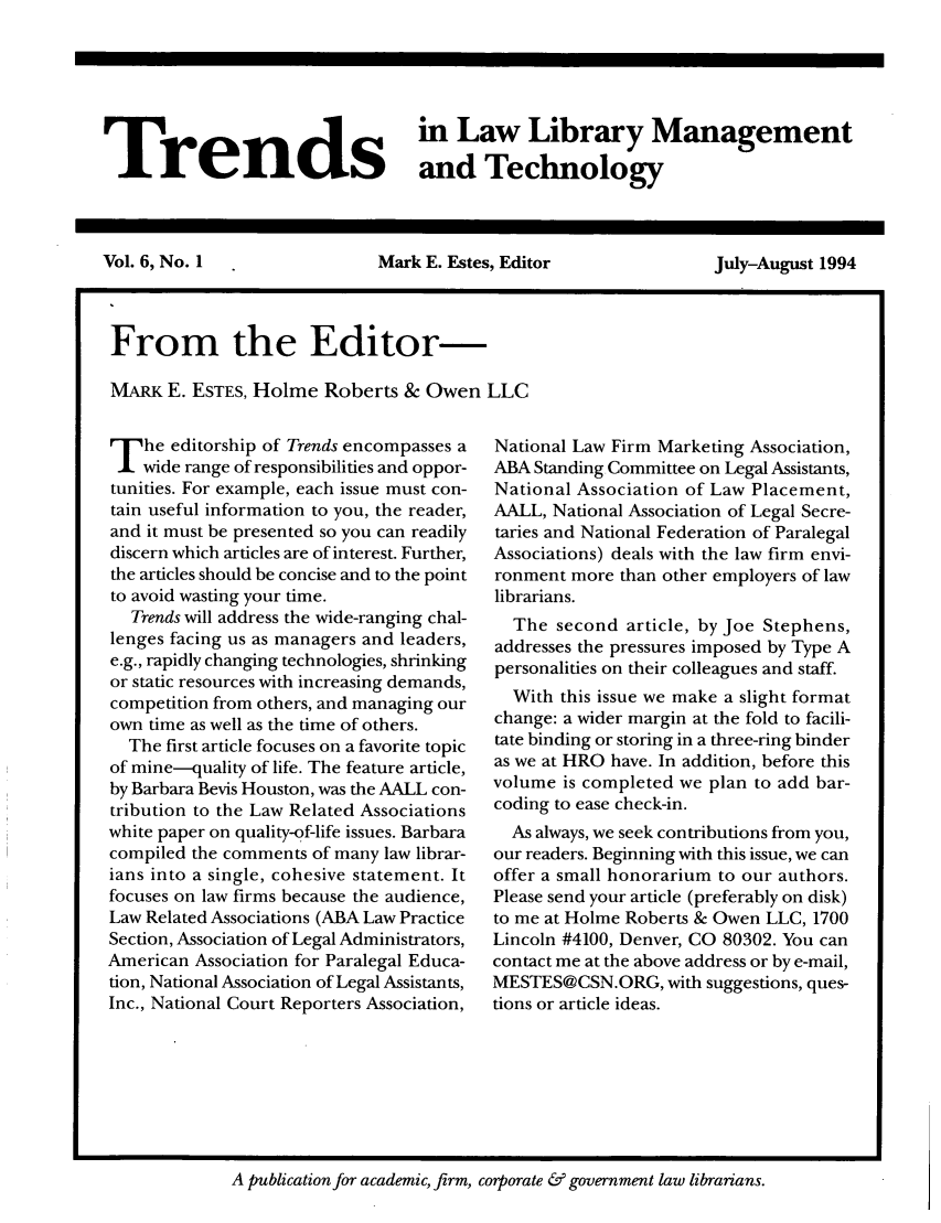 handle is hein.journals/ttllmt6 and id is 1 raw text is: Trenids               Law Library Management
Trendsand Technology
Vol. 6, No. 1    Mark E. Estes, Editor  July-August 1994
I From the Editor-
MARK E. ESTES, Holme Roberts & Owen LLC

T     he editorship of Trends encompasses a
wide range of responsibilities and oppor-
tunities. For example, each issue must con-
tain useful information to you, the reader,
and it must be presented so you can readily
discern which articles are of interest. Further,
the articles should be concise and to the point
to avoid wasting your time.
Trends will address the wide-ranging chal-
lenges facing us as managers and leaders,
e.g., rapidly changing technologies, shrinking
or static resources with increasing demands,
competition from others, and managing our
own time as well as the time of others.
The first article focuses on a favorite topic
of mine-quality of life. The feature article,
by Barbara Bevis Houston, was the AALL con-
tribution to the Law Related Associations
white paper on quality-of-life issues. Barbara
compiled the comments of many law librar-
ians into a single, cohesive statement. It
focuses on law firms because the audience,
Law Related Associations (ABA Law Practice
Section, Association of Legal Administrators,
American Association for Paralegal Educa-
tion, National Association of Legal Assistants,
Inc., National Court Reporters Association,

National Law Firm Marketing Association,
ABA Standing Committee on Legal Assistants,
National Association of Law Placement,
AALL, National Association of Legal Secre-
taries and National Federation of Paralegal
Associations) deals with the law firm envi-
ronment more than other employers of law
librarians.
The second article, by Joe Stephens,
addresses the pressures imposed by Type A
personalities on their colleagues and staff.
With this issue we make a slight format
change: a wider margin at the fold to facili-
tate binding or storing in a three-ring binder
as we at HRO have. In addition, before this
volume is completed we plan to add bar-
coding to ease check-in.
As always, we seek contributions from you,
our readers. Beginning with this issue, we can
offer a small honorarium to our authors.
Please send your article (preferably on disk)
to me at Holme Roberts & Owen LLC, 1700
Lincoln #4100, Denver, CO 80302. You can
contact me at the above address or by e-mail,
MESTES@CSN.ORG, with suggestions, ques-
tions or article ideas.

A publication for academic, firm, corporate & government law librarians.


