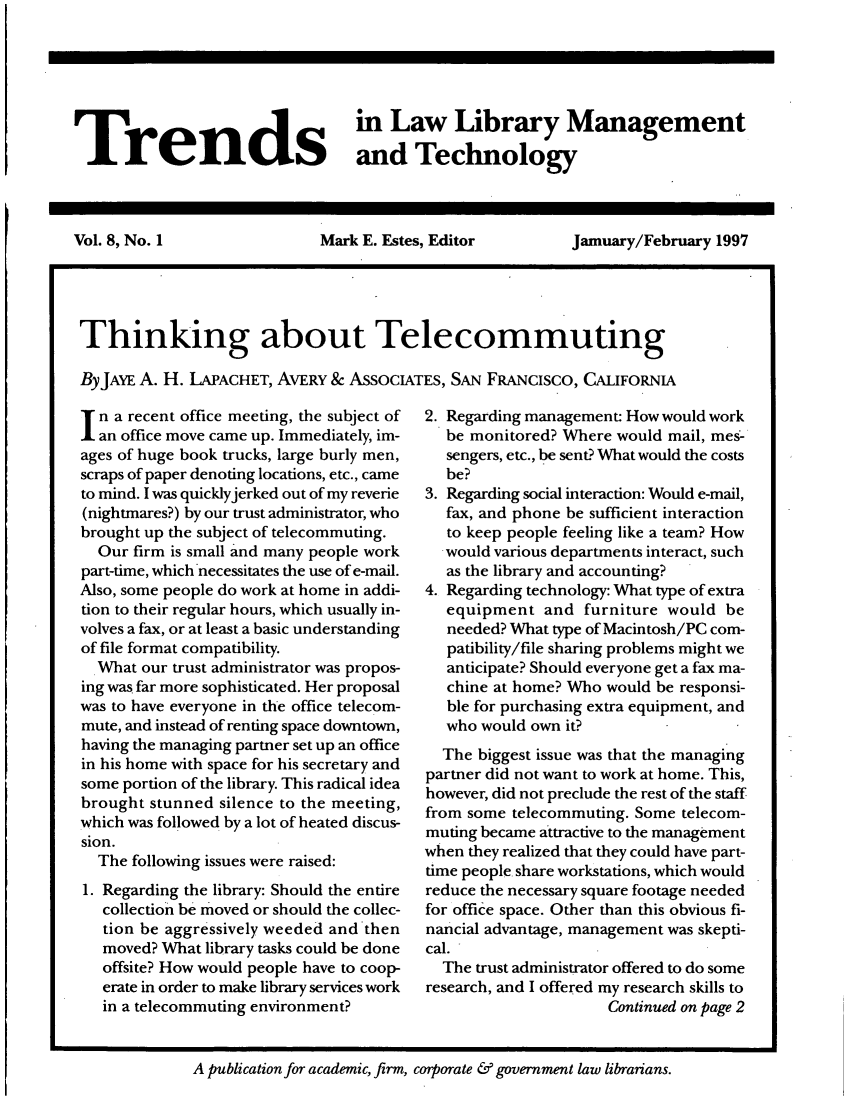 handle is hein.journals/ttllmt8 and id is 1 raw text is: Trends Law Library Management
and Technology
Vol. 8, No. 1      Mark E. Estes, Editor  Jamuary/February 1997
Thinking about Telecommuting
ByJAYE A. H. I.APACHET, AvERY & ASSOCIATES, SAN FRANCISCO, CALIFORNIA

n a recent office meeting, the subject of
an office move came up. Immediately, im-
ages of huge book trucks, large burly men,
scraps of paper denoting locations, etc., came
to mind. I was quicklyjerked out of my reverie
(nightmares?) by our trust administrator, who
brought up the subject of telecommuting.
Our firm is small and many people work
part-time, which necessitates the use of e-mail.
Also, some people do work at home in addi-
tion to their regular hours, which usually in-
volves a fax, or at least a basic understanding
of file format compatibility.
What our trust administrator was propos-
ing was far more sophisticated. Her proposal
was to have everyone in the office telecom-
mute, and instead of renting space downtown,
having the managing partner set up an office
in his home with space for his secretary and
some portion of the library. This radical idea
brought stunned silence to the meeting,
which was followed by a lot of heated discus-
sion.
The following issues were raised:
1. Regarding the library: Should the entire
collection be moved or should the collec-
tion be aggressively weeded and then
moved? What library tasks could be done
offsite? How would people have to coop-
erate in order to make library services work
in a telecommuting environment?

2. Regarding management: How would work
be monitored? Where would mail, mes-
sengers, etc., be sent? What would the costs
be?
3. Regarding social interaction: Would e-mail,
fax, and phone be sufficient interaction
to keep people feeling like a team? How
would various departments interact, such
as the library and accounting?
4. Regarding technology: What type of extra
equipment and furniture would be
needed? What type of Macintosh/PC com-
patibility/file sharing problems might we
anticipate? Should everyone get a fax ma-
chine at home? Who would be responsi-
ble for purchasing extra equipment, and
who would own it?
The biggest issue was that the managing
partner did not want to work at home. This,
however, did not preclude the rest of the staff
from some telecommuting. Some telecom-
muting became attractive to the management
when they realized that they could have part-
time people share workstations, which would
reduce the necessary square footage needed
for office space. Other than this obvious fi-
nancial advantage, management was skepti-
cal.
The trust administrator offered to do some
research, and I offered my research skills to
Continued on page 2

A publication for academic, firm, corporate & government law librarians.


