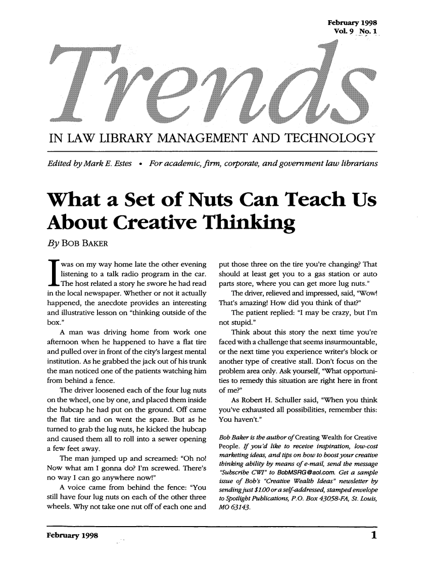 handle is hein.journals/ttllmt9 and id is 1 raw text is: February 1998
VoL 9 No. 1

IN LAW LIBRARY MANAGEMENT AND TECHNOLOGY
Edited by Mark E. Estes . For academic, firm, corporate, and government law librarians
What a Set of Nuts Can Teach Us
About Creative Thinking
By BOB BAKER

J was on my way home late the other evening
listening to a talk radio program in the car.
The host related a story he swore he had read
in the local newspaper. Whether or not it actually
happened, the anecdote provides an interesting
and illustrative lesson on thinking outside of the
box.
A man was driving home from work one
afternoon when he happened to have a flat tire
and pulled over in front of the city's largest mental
institution. As he grabbed the jack out of his trunk
the man noticed one of the patients watching him
from behind a fence.
The driver loosened each of the four lug nuts
on the wheel, one by one, and placed them inside
the hubcap he had put on the ground. Off came
the flat tire and on went the spare. But as he
turned to grab the lug nuts, he kicked the hubcap
and caused them all to roll into a sewer opening
a few feet away.
The man jumped up and screamed: Oh no!
Now what am I gonna do? I'm screwed. There's
no way I can go anywhere now!
A voice came from behind the fence: You
still have four lug nuts on each of the other three
wheels. Why not take one nut off of each one and

put those three on the tire you're changing? That
should at least get you to a gas station or auto
parts store, where you can get more lug nuts.
The driver, relieved and impressed, said, 'Wow!
That's amazing! How did you think of that?
The patient replied: I may be crazy, but I'm
not stupid.
Think about this story the next time you're
faced with a challenge that seems insurmountable,
or the next time you experience writer's block or
another type of creative stall. Don't focus on the
problem area only. Ask yourself, What opportuni-
ties to remedy this situation are right here in front
of me?
As Robert H. Schuller said, When you think
you've exhausted all possibilities, remember this:
You haven't.
Bob Baker is the autbor of Creating Wealth for Creative
People. If you'd like to receive inspiration, low-cost
marketing ideas, and tips on bow to boost your creative
thinking ability by means of e-mail, send the message
Subscribe CWI to BobMSRG@aol.com. Get a sample
issue of Bob's Creative Wealtb Ideas newsletter by
sending just $1.00 ora self-addressed, stamped envelope
to Spotlight Publications, P.O. Box 43058-FA, St. Louis,
MO 63143.

February 1998                                                                   1

0



